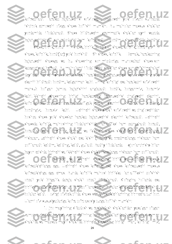 ko‘rsatiladi.   Harakat   bajaruvchisi   so‘zlovchi,   tinglovchi   yoki   o‘zaro   suhbatda
ishtirok   etmovchi   o‘zga   shaxs   bo‘lishi   mumkin.   Bu   ma'nolar   maxsus   shakllar
yordamida   ifodalanadi.   Shaxs   bildiruvchn   grammatik   shakllar   ayni   vaqtda
bajaruvchining    son-miqdorini ham  ko‘rsatadi:    bordim I shaxs, birlik; bording
— II shaxs, birlik; bordi—1P shaxs, birlik; bordik—I shaxs, ko‘plik; bordingiz—II
shaxs, ko‘plik; bordi(lar) yoki borishdi— Sh shaxs, ko‘plik.     Demak, harakatning
bajaruvchi   shaxsga   va   bu   shaxsning   son-miqdoriga   munosabati   shaxs-son
kategoriyasi bo‘ladi. Bu ma'nolarni ifodalovchi shakllar shaxs-son qo‘shimchalari
deyiladi. Birinchi  shaxs birlik shakli  harakatning bajaruvchisi  so‘zlovchining o‘zi
ekaniii bildiradi: bordim, kelganman kabi. Uning ko‘pligi esa harakatni so‘zlovchi
mansub   bo‘lgan   jamoa   bajarishini   anglatadi:   bordik,   borganmiz,   boramiz
kabi.Ikkinchi   shaxsning   birligi   harakatning   bajaruvchisi   tinglovchi   ekanini,
ko‘pligi   esa   tinglovchi   mansub   bo‘lgak   jamoa     ekanini       bildiradi:       bording,
bordingiz,       borasiz       kabi.         Uchinchi   shaxs   shakli   so‘zlovchi   va   tinglovchidan
boshqa   shaxs   yoki   shaxslar   harakat   bajaruvchisi   ekanini   ko‘rsatadi.   Uchinchi
shaxsda   ko‘plik   ma'nosining   ifodalanishida   -lar   affiksi   ham   qatnashadi:   boradi,
boradilar   kabi.     Fe'lning   birinchi   va   ikkinchi   shaxs   shakli   kishi   (odam)-larga
nisbatan,   uchinchi   shaxs   shakli   esa   kishi   (odam)   va   predmetlarga   nisbatan   ham
qo‘llanadi: keldim, kelding, keldi, gulladi. Badiiy ifodalarda —«jonlantirish» bilan
bayon etishda birinchi va ikkinchi shaxs shakli narsalarga nisbatan ham qo‘llanadi:
          Birinchi   va   ikkinchi   shaxsning   birlik   va   ko‘pligi   maxsus
ko‘rsatkichlarga   ega.   Uchinchi   shaxs   ko‘pligi   esa   shaxs   ko‘rsatuvchi   maxsus
ko‘rsatkichga   ega   emas.   Bunda   ko‘plik   ma'nosi   birlikka   -lar   affiksini   qo‘shish
orqali   yoki   birgalik   daraja   shakli   orqali   ifodalanadi.   Ko‘pgina   hollarda   esa
birlikning o‘zi ko‘plik uchun ham qo‘llanaveradi: bolalar keldilar, bolalar kelishdi,
bolalar keldi. Hozirgi o‘zbek tilida shaxs-son ko‘rsatkichlarining bir necha turi bor.
Ularni o‘z xususiyatlariga ko‘ra to‘rt asosiy turga bo‘lish mumkin:
         1. Ijro maylining sifatdosh va ravishdosh shakllaridan yasalgan o‘tgan
zamon  turlarida, hozirgi  zamon  fe'lining barcha  shakllarida,  hozirgi-kelasi  zamon
shaklida va maqsad mayli shaklida birinchi shaxsning birligi -man, ko‘pligi -miz;
24 