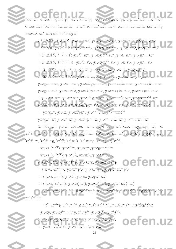 ikkinchi   shaxsning   birligi   -san,   ko‘pligi   -siz   ko‘rsatkichiga   ega   bo‘ladi.   Uchinchi
shaxs   ba'zi   zamon   turlarida   -di   affiksli   bo‘ladi,   ba'zn   zamon   turlarida   esa   uning
maxsus ko‘rsatkichi bo‘lmaydi:
I SHAXS, BIRLIK: yozib-man, yozayotib-man, yoza-man yozyap-man
 I SHAXS, KO‘PLIK: yozib-miz, yozayotib-miz, yoza-miz, yozyap -miz
II SHAXS, BIRLIK: yozib-san, yozayotib-san, yoza-san, yozyap –san
II SHAXS, KO‘PLIK: yozib-siz, yozayotib-siz, yoza-siz, yozyap -siz
III SHAXS, BIRLIK: yozib-di, yozayotib-di, yoza-di, yozyap –ti
III SHAXS, KO‘PLIK: yozibdilar, zayotibdilar, yozadilar, yozyaptilar
yozgan-man, yozar-man, yozadigan-man, yozmoqda-man, yozmoqchi-man
yozgan-miz, yozar-miz, yozadigan-miz, yozmoqda-miz, yozmoqchi-miz
II yozgan-san, yozar-san, yozadigan-san, yozmoqda-san, yozmoqchi-san
yozgan-siz, yozar-siz, yozadigan-siz, yozmoqda-siz, yozmoqchi-siz
III yozgan, yozar, yozadigan, yozmoqda, yozmoqchi
yozgan-lar, yozar-lar, yozadigan-lar, yozmoqda-lar, yozmoqchi-lar
2.   Ikkinchi   guruh   tuslovchilar   aniqlik   va   shart-istak   maylidagi   -di,   -sa
qo‘shimchalarini  olgan sof fe’l negizidan so‘ng va edi to‘liqsiz fe’liga qo‘shiladi:
keldi-m, keldi-ng, keldi; kelsa-k, kelsa-ng, kelsa(lar) kabi.
I shaxs, birlik: yozdim, yozsam, yozgan edim
I shaxs, ko‘plik: yozdik, yozsak, yozgan edik
II shaxs, birlik: yozding, yozsang, yozgan eding
II shaxs, ko‘plik: yozdingiz, yozsangiz, yozgan edingiz
III shaxs, birlik: yozdi, yozsa, yozgan edi
III shaxs, ko‘plik: yozdi(-lar), yozsa(-lar), yozgan edi(-lar)
      Uchunchi guruh tuslovchilar buyruq maylidagi sof fe’l negizidan so‘ng
qo‘shiladi.
     Fe’llarning uchunchi guruh tuslovchi bilan tuslanishi quyidagicha:
I yozay, yozayin, o‘qiy, o‘qiyin yozaylik, o‘qiylik
II yoz, yozgin, o‘qi, o‘qigin yozingiz, o‘qingiz,
III yozsin, o‘qisin yozsinlar, o‘qisinlar,
25 