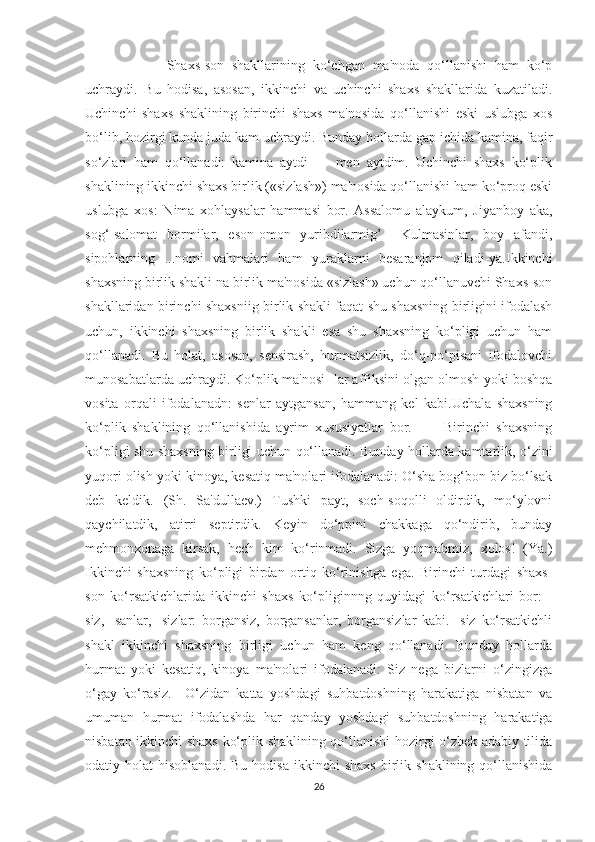           Shaxs-son   shakllarining   ko‘chgan   ma'noda   qo‘llanishi   ham   ko‘p
uchraydi.   Bu   hodisa,   asosan,   ikkinchi   va   uchinchi   shaxs   shakllarida   kuzatiladi.
Uchinchi   shaxs   shaklining   birinchi   shaxs   ma'nosida   qo‘llanishi   eski   uslubga   xos
bo‘lib, hozirgi kunda juda kam uchraydi. Bunday hollarda gap ichida kamina, faqir
so‘zlari   ham   qo‘llanadi:   kamina   aytdi   —   men   aytdim.   Uchinchi   shaxs   ko‘plik
shaklining ikkinchi shaxs birlik («sizlash») ma'nosida qo‘llanishi ham ko‘proq eski
uslubga   xos:   Nima   xohlaysalar   hammasi   bor.   Assalomu   alaykum,   Jiyanboy   aka,
sog‘-salomat   bormilar,   eson-omon   yuribdilarmig’     Kulmasinlar,   boy   afandi,
sipohlarning   ...nomi   vahmalari   ham   yuraklarni   besaranjom   qiladi-ya.Ikkinchi
shaxsning birlik shakli na birlik ma'nosida «sizlash» uchun qo‘llanuvchi Shaxs-son
shakllaridan birinchi shaxsniig birlik shakli faqat shu shaxsning birligini ifodalash
uchun,   ikkinchi   shaxsning   birlik   shakli   esa   shu   shaxsning   ko‘pligi   uchun   ham
qo‘llanadi.   Bu   holat,   asosan,   sensirash,   hurmatsizlik,   do‘q-po‘pisani   ifodalovchi
munosabatlarda uchraydi. Ko‘plik ma'nosi -lar affiksini olgan olmosh yoki boshqa
vosita   orqali   ifodalanadn:   senlar   aytgansan,   hammang   kel   kabi.Uchala   shaxsning
ko‘plik   shaklining   qo‘llanishida   ayrim   xususiyatlar   bor.           Birinchi   shaxsning
ko‘pligi shu shaxsning birligi uchun qo‘llanadi. Bunday hollarda kamtarlik, o‘zini
yuqori olish yoki kinoya, kesatiq ma'nolari ifodalanadi: O‘sha bog‘bon biz bo‘lsak
deb   keldik.   (Sh.   Sa'dullaev.)   Tushki   payt,   soch-soqolli   oldirdik,   mo‘ylovni
qaychilatdik,   atirri   septirdik.   Keyin   do‘ppini   chakkaga   qo‘ndirib,   bunday
mehmonxonaga   kirsak,   hech   kim   ko‘rinmadi.   Sizga   yoqmabmiz,   xolos!   (Ya.)
Ikkinchi   shaxsning   ko‘pligi   birdan   ortiq   ko‘rinishga   ega.   Birinchi   turdagi   shaxs-
son   ko‘rsatkichlarida   ikkinchi   shaxs   ko‘pliginnng   quyidagi   ko‘rsatkichlari   bor:   -
siz,   -sanlar,   -sizlar:   borgansiz,   borgansanlar,   borgansizlar   kabi.   -siz   ko‘rsatkichli
shakl   ikkinchi   shaxsning   birligi   uchun   ham   keng   qo‘llanadi.   Bunday   hollarda
hurmat   yoki   kesatiq,   kinoya   ma'nolari   ifodalanadi:   Siz   nega   bizlarni   o‘zingizga
o‘gay   ko‘rasiz.     O‘zidan   katta   yoshdagi   suhbatdoshning   harakatiga   nisbatan   va
umuman   hurmat   ifodalashda   har   qanday   yoshdagi   suhbatdoshning   harakatiga
nisbatan ikkinchi shaxs ko‘plik shaklining qo‘llanishi hozirgi o‘zbek adabiy tilida
odatiy  holat   hisoblanadi.  Bu   hodisa  ikkinchi  shaxs  birlik  shaklining  qo‘llanishida
26 