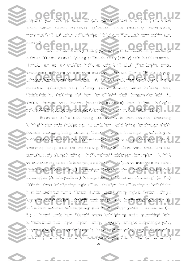 o‘zgarish   yuz   berishiga   sabab   bo‘lgan.   Ikkinchi   shaxs   ko‘pligining   shu   shaxs
birligi   uchun   hurmat   ma'nosida   qo‘llanishi   birlik   shaklining   hurmatsizlik,
mensimaslik ifodasi uchun qo‘llanishiga olib kelgan: Yana tutab bermoqchimisan,
nomard?
     Lekin o‘zidan kichik yoshdagi yoki tengdosh suhbatdoshning harakatiga
nisbatan ikkinchi shaxs birligining qo‘llanishi oddiy (odatiy) holat hisoblanaveradi.
Demak,   -san   va   -siz   shakllari   birlik   va   ko‘plik   ifodalash   jihatidangina   emas,
shuningdek,   «sizlash»   va   «senlash»   xususiyati   jihatidan   Ham   differentsiatsiyaga
uchragan.Matndan   tashqari   holatda   -siz   affiksli   shaklning   ko‘plik   yoki   birlik
ma'nosida   qo‘llangani   aniq   bo‘lmay   qoladi.   Shuning   uchun   ko‘plikpi   aniq
ifodalashda   bu   shaklning   o‘zi   ham   -lar   affiksini   oladi:   borgansizlar   kabi.   Bu
shaklda   hamma   vaqt   hurmat   (aniqro?i,   «sizlash»)   ham   bo‘ladi:   Ro‘zg’or
tirikchiliklaring qalay, qiynalmayapsizlarmi? (H. Nu'mon, A. Shorahmedov.)
Shaxs-son   ko‘rsatkichlarining   ikkinchi   turida   ham   ikkinchi   shaxsning
ko‘pligi   birdan  ortiq  shaklga  ega.  Bu  turda  ham     ko‘pliknipg  -lar   olmagan  shakli
ikkinchi   shaxsning   birligi   uchun   qo‘llanishi   mumkin:   bordingiz   —   ko‘plik   yoki
birlik «sizlash» ma'nosi bilan. Ikkinchi turda bir farqli xususiyat bor, ya'ni ikkinchi
shaxsning   birligi   «sizlash»   ma'nosidagi   ko‘p-likni   ifodalovchi   shakl   tarkibida
qatnashadi. qiyoslang: bording — birlik ma'nosi ifodalangan, bordinglar — ko‘plik
va «sizlash»  ma'nolari  ifodalangan, bordilaring — ko‘plik va «senlash» ma'nolari
ifodalangan:   Sizlar   mushkul   operatsiyani   bajarib,   qo‘mondonlikning   ishonchini
oqladinglar.   (A.   Ubaydullaev.)   Nimaga   ruxsat   so‘ramasdan   o‘rdilaring?   (0.   Ye.)
Ikkinchi   shaxs   ko‘pligining   -ngiz   affiksli   shakliga   -lar   affiksining   qo‘shilishidan
hosil bo‘luvchi turi ham qo‘llanadi. Bunda -lar affiksining -ngiz affiksidan oldin yo
keyin   qo‘shilish   hollari   uchraydi:   bordilaringiz   yoki   bordingizlar   kabi:   qanday
bo‘lsa   ham   dushman   ko‘rmaganday   qilib   ishlasalaringiz   yaxshi         bo‘ladi-da.   (II.
S.)   Uchinchi   turda   ham   ikkinchi   shaxs   ko‘pligining   xuddi   yuqoridagi   kabi
ko‘rsatkichlari   bor:   -ingiz,   -inglar.   -laring,   -ingizlar,   -laringiz:   borganingiz   yo‘q,
borganinglar   yo‘q,   borganlaring   yo‘q,   borganingizlar   yo‘q,   borganlaringiz   yo‘q.
Bularning   ma'no   va   qo‘llanish   xususiyatlari   yuqorida   ko‘rsatilgan   turlarning
27 