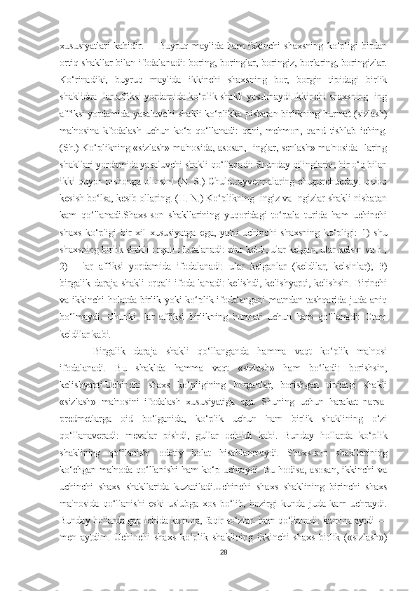 xususiyatlari   kabidir.         Buyruq   maylida   ham   ikkinchi   shaxsning   ko‘pligi   birdan
ortiq shakllar bilan ifodalanadi: boring, boringlar, boringiz, borlaring, boringizlar.
Ko‘rinadiki,   buyruq   maylida   ikkinchi   shaxsning   bor,   borgin   tipidagi   birlik
shaklidaa -lar affiksi yordamida ko‘plik shakli yasalmaydi.Ikkinchi shaxsning -ing
affiksi yordamida yasaluvchi shakli ko‘plikka pisbatan birlikning hurmat (sizlash)
ma'nosina   kfodalash   uchun   ko‘p   qo‘llanadi:   qani,   mehmon,   qand   tishlab   iching.
(Sh.) Ko‘plikning «sizlash» ma'nosida, asosan, -inglar, senlash» ma'nosida -laring
shakllari yordamida yasaluvchi shakli qo‘llanadi: Shunday qilinglarki, bir o‘q bilan
ikki quyon nishonga olinsin! (N. S.) Chuldirayvermalaring chugurchuqday! quloq
kesish bo‘lsa, kesib ollaring. (H. N.) Ko‘plikning -ingiz va -ngizlar shakli nisbatan
kam   qo‘llanadi.Shaxs-son   shakllarining   yuqoridagi   to‘rtala   turida   ham   uchinchi
shaxs   ko‘pligi   bir   xil   xususiyatga   ega,   ya'ni   uchinchi   shaxsning   ko‘pligi:   1)   shu
shaxsning birlik shakli orqali ifodalanadi: ular keldi, ular kelgan, ular kelsin va b.;
2)     -lar   affiksi   yordamida   ifodalanadi:   ular   kelganlar   (keldilar,   kelsinlar);   3)
birgalik   daraja  shakli   orqali   ifoda-lanadi:   kelishdi,   kelishyapti,   kelishsin.   Birinchi
va ikkinchi holatda birlik yoki ko‘plik ifodalangani  matndan tashqarida juda aniq
bo‘lmaydi.   Chunki   -lar   affiksi   birlikning   hurmati   uchun   ham   qo‘llanadi:   Otam
keldilar kabi.
  Birgalik   daraja   shakli   qo‘llanganda   hamma   vaqt   ko‘plik   ma'nosi
ifodalanadi.   Bu   shaklda   hamma   vaqt   «sizlash»   ham   bo‘ladi:   borishsin,
kelishyapti.Uchinchi   shaxs   ko‘pligining   borganlar,   borishgan   tipidagi   shakli
«sizlash»   ma'nosini   ifodalash   xususiyatiga   ega.   Shuning   uchun   harakat   narsa-
predmetlarga   oid   bo‘lganida,   ko‘plik   uchun   ham   birlik   shaklining   o‘zi
qo‘llanaveradi:   mevalar   pishdi,   gullar   ochildi   kabi.   Bunday   hollarda   ko‘plik
shaklining   qo‘llanishi   odatiy   holat   hisoblanmaydi.   Shaxs-son   shakllarining
ko‘chgan   ma'noda  qo‘llanishi  ham  ko‘p  uchraydi.  Bu  hodisa,   asosan,   ikkinchi   va
uchinchi   shaxs   shakllarida   kuzatiladi.Uchinchi   shaxs   shaklining   birinchi   shaxs
ma'nosida   qo‘llanishi   eski   uslubga   xos   bo‘lib,   hozirgi   kunda   juda   kam   uchraydi.
Bunday hollarda gap ichida kamina, faqir so‘zlari ham qo‘llanadi: kamina aytdi —
men   aytdim.   Uchinchi   shaxs   ko‘plik   shaklining   ikkinchi   shaxs   birlik   («sizlash»)
28 