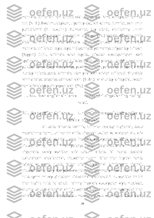 ma'nosida   qo‘llanishi   ham   ko‘proq   eski   uslubga   xos:   Nima   xohlaysalar   hammasi
bor.   (N.   S.)   Assalomu   alaykum,   Jiyanboy   aka,   so?-salomat   bormilar,   eson-omon
yuribdilarmi?   (3.   Fatxullin.)   Kulmasinlar,   boy   afandi,   sipohlarning   ...nomi
vahmalari   ham   yuraklarni   besaranjom   qiladi-ya.   (Ya.)Ikkinchi   shaxsning   birlik
shakli   va   birlik   ma'nosida   «sizlash»   uchun   qo‘llanuvchi   shakli   umumshaxs
ma'nosida qo‘llanadi: qayta-qayta hidlaganingda yer mehriga to‘yganday bo‘lasan.
(Sayyor.)   Goho,   ko‘pincha   sahar   paytida,   to‘satdan   sovqotganingizni   sezib
uyg‘onasiz, ...baland ko‘tarilgan hulkarga tikilib uzoq yotasiz, ...porlab turgan tong
yulduzni ko‘rasiz, keyin chakmonga yaxshiroq o‘ralib, yana uxlab qolasiz. (0. Ye.)
Bunday hollarda gapda ko‘pincha odam  yoki kishi  so‘zlari qo‘llanadi:  Shunchaki
ishning beliga tepganiga achinasan kishi. (S. An.) Ish shunday ko‘paydiki, ovqatni
ham ko‘chalarda yurib yeysan kishi. (Ya.)
II.Bob. Boshlang’ich sinflarda        turkumini o'rgatishning hozirgi
holati.
2.1. Boshlang’ich sinflarda        turkumini  pedagogik texnalogiyalar
asosida  o'rgatish.
          Fe'l   ustida   ishlashda   izchillik,   bo‘limlar   orasidagi   bog‘lanish,   dastur
materialining   hajmi,   uni   har   bir   sinfda   o‘rganish   usullari   va   vositalari   shu   so‘z
turkumini   o‘rganish   vazifasi,   uning   lingvistik   xususiyatlari   va   kichik   yoshdagi
o‘quvchilarning   bilish   imkoniyatlariga   qarab   belgilanadi.«Fe'l»   mavzusini
o‘rganishda   asosiy   vazifalar:   so‘z   turkumi   sifatida   fe'l   haqida   dastlabki
tushunchasini   shakllantirish,   o‘quvchilar   nutqini   fe'llar   bilan   boyitish   hamda
og‘zaki   va   yozma   nutqda   fe'ldan   to‘g‘ri   foydalanish   ko‘nikmasini   o‘stirish,
o‘quvchilarning   aqliy   faoliyatini   rivojlantirish,   grammatik   mavzu   bilan   bog‘liq
holda   ayrim   imloviy   g‘oidalarni   o‘zlashtirish   qisoblanadi 17
.   Bu   vazifalar   bir-biri
bilan   bog‘liq   holda   hal   etiladi.   Fe'lning   lingvistik   xususiyatlari   xiyla   murakkab,
shuning uchun boshlang‘ich sinf o‘quvchilari faqat uning muhim nazariyalari bilan
tanishtiriladi.   Material   tanlashda   shu   materialning   nutq   va   imloga   oid   vazifalarni
29 