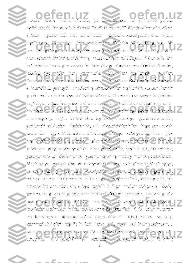 mustaqil   leksik     ma'no   bildiradi,   gap   tarkibida   esa     uning   ma'nosi   yanada
oydinlashadi. Gap va so‘z birikmasi  “qurilish materiali” sifatida xilma-xil tuzilgan
so‘zdan   foydalaniladi.   Gap   uchun   qator     sintaktik   xususiyatlar,   shuningdek,
tugallangan     intonatsiya     ham   xarakterlidir.   Shunday   qilib,   tilning   har     bir
tomonining o‘ziga  xos xususiyatini  qisqa ko‘rib chiqishning o‘zi  ularning  o‘zaro
munosabatini,   bir-biriga   o‘tishining     murakkabligini   ta'kidlaydi.   Tilshunoslik   fani
bo‘limlari  o‘rtasidagi munosabatlar  ham shunga  o‘xshash  murakkabdir.Fonetika,
leksikologiya     bilan   ham,   grammatika     bilan   ham   bog‘lanadi.   Tovushlar,
fonemalar, bo‘g‘inlar   tilda alohida   emas, balki ma'lum leksik ma'no bildiradigan
so‘z tarkibida  yashaydi. Fonetikaning  sintaksis bilan bog‘lanishi, xususan, har bir
gapda   ma'lum intonatsiya   bo‘lishida ko‘rinadi. Grammatik va semantik   jihatdan
bog‘langan so‘zlar kompleksi ma'lum intonatsion  ifodalilikka  ega bo‘lsagina gap
hisoblanadi.   Bunda   gapning     mazmuni   so‘zlovchining   gapda   ifodalangan
intonatsiyasiga   bog‘liq   bo‘ladi.   Shunday   qilib,   intonatsiya     gapda   so‘z   tartibi,
yordamchi   so‘zlardan     foydalanish,   so‘z   o‘zgartirishlar   bilan     birga   gap     tuzish
usullaridan     biri   sifatida   xizmat   qiladi.Leksikologiya     so‘z   yasalishi   bilan     jips
bog‘lanadi:   birinchidan,   tilning     lug‘at   tarkibi,   asosan,   tilda   mavjud     bo‘lgan
so‘zlardan   yangi so‘zlar yasalishi   hisobiga to‘ldirilib, boyib boradi; ikkinchidan,
yasalgan so‘zlar  leksik ma'nosi  yasama negizning moddiy  ma'nosiga asoslanadi.
Morfologiya   leksikologiya   va so‘z yasalishi   bilan jips bog‘lanadi. Morfologiya,
asosan,   so‘zning     grammatik     xususiyatlarini   o‘rganadi.   So‘zning     grammatik
ma'nosi    doimo   leksik ma'nosi    bilan birga   namoyon bo‘ladi, shunday qilib, har
bir   so‘z,   bir   tomondan,   shu   so‘zga     tegishli   bo‘lgan     ma'lum   o‘ziga   xos     leksik-
grammatik     gruppaning     belgilarini   bildiradi,   ikkinchi   tomondan,   u   so‘zning     o‘z
leksik     ma'nosi   bo‘ladi.   So‘zdagi     mana   shu     umumiy   birlik   morfologiyada,
leksikadan ajralmagan  holda, leksika zaminida o‘rganiladi.  So‘z  uchun muqarrar
morfemik   tarkibi     xarakterli   bo‘lib,   bunga   so‘zning     leksik   ma'nosi     va   qator
grammatik   belgilari     bog‘liq  bo‘ladi.  Yangi     so‘z  qaysi     usul   bilan  yasalmasin,   u
doim     grammatik   shakllanadi     va   o‘zining   leksik   ma'nosi   bo‘ladi.   Har   bir     so‘z
turkumida     so‘z   yasalishining     xarakterli     xususiyatlari   mavjud.   So‘zning
3 
