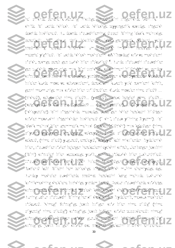 hal   qilishda   qanchalik   zarurligi   hisobga   olinadi.Fe'lni   o‘rganishda   izchillik.   1-
sinfda   fe'l   ustida   ishlash.   Fe'l   ustida   ishlashga   tayyorgarlik   savodga   o‘rgatish
davrida   boshlanadi.   Bu   davrda   o‘quvchilarning   diqqati   fe'lning   leksik   ma'nosiga
qaratiladi;   fe'l   uchvun   tipik   hisoblangan   leksik-grammatik   ma'noni,   ya'ni
predmetning   harakatini   bildirishni   umumlashtirish   imkonini   beradigan   aniq
material yig‘iladi. Fe'l ustida ishlash mashqlarini «Alifbe»dagi so‘z va mashqlarni
o‘qish,   rasmga   qarab   gap   tuzish   bilan   o‘tkaziladi 18
.   Bunda   o‘qituvchi   o‘quvchilar
gap   tuzishda   mazmuniga   mos   fe'lni   topishga,   so‘z   nimani   bildirishini   va   qanday
so‘roqqa javob bo‘lishini  aniqlashga  yordam beradigan sharoit  yaratadi. Masalan,
bolalar   kuzda   meva   va   sabzavotlarni,   daraxtlarni   kuzatib   yoki   rasmlarni   ko‘rib,
gapni  mazmuniga mos  so‘zlar  bilan to‘ldiradilar:  Kuzda mevalar  nima qiladi? …
(pishadi),   sabzavotlar   nima   qiladi?...   (yetiladi),   daraxt   barglari   nima   qiladi?...
(sarg‘ayadi). Bolalar nima qilyaptilar? …   (dam olyaptilar), … (o‘ynayaptilar), …
(ishlayaptilar).Fe'lni   o‘rganishda   maqsadga   qaratilgan   ishlar   harakatni   bildirgan
so‘zlar   mavzusini   o‘rganishdan   boshlanadi   (1-sinf,   o‘quv   yilining   2-yarmi).   Fe'l
leksik   ma'nosi   bilan   grammatik   ma'nosi   (harakat   bildirishi)   mos   keladigan   (nima
qilyapti)   yuguryapti,   arralayapti,   sakrayapti,   (nima   qildig’)   yugurdi,   arraladi,
sakradi,   (nima   qiladi)   yuguradi,   arralaydi,   sakraydi   kabi   misollardan   foydalanish
bilan, o‘quvchilar o‘zlari bajargan harakatlarni aytishni so‘rab, ular bergan javobini
(fe'lni)   so‘roqlari   bilan   xattaxtaga   yozib,   so‘hbat   o‘tkazish   bilan   tushuntiriladi.
O‘quvchilarni   so‘roq   berish   bilan   holatni   bildiradigan   uxlayapti,   o‘ynayapti,
faxrlandi   kabi   fe'llarni   ham   tanlashga   o‘rgatib   borish   muhim   ahamiyatga   ega.
Bunday   mashqlar   quvchilarda   predmet   harakatini   keng   ma'noda   tushunish
ko‘nikmasining shakllana borishiga yordam beradi. Dastur o‘quvchilarda so‘zlarga
so‘roq   berib,   ularni   bir-biridan   farqlash   ko‘nikmasini   shakllantirishni   talab   etadi.
Buning uchun o‘qituvchi fe'lning har xil shakllaridan foydalanib, maxsus mashqlar
o‘tkazadi.   Nimag’   So‘rog‘iga   javob   bo‘lgan   so‘z   bilan   nima   qildig’   (nima
qilyaptig’   nima   qiladig’)   so‘rog‘iga   javob   bo‘lgan   so‘zlar   taqqoslanadi:   nimag’
so‘rog‘iga   javob   bo‘lgan   so‘zlar   guruhi   predmetni   bildirishi,   nima   qildig’
so‘rog‘iga   javob   bo‘lgan   so‘zlar   esa   predmet   harakatini   bildirishi   aniqlanadi.
30 