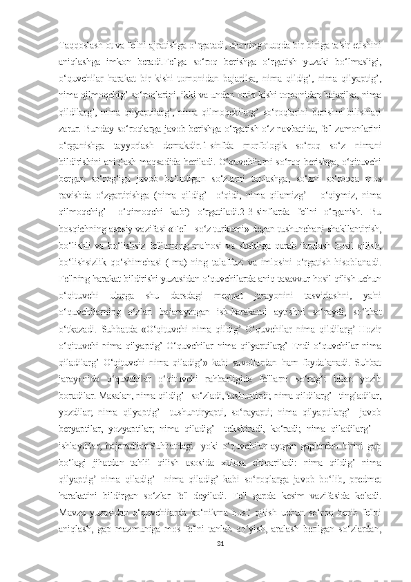 Taqqoslash ot va fe'lni ajratishga o‘rgatadi, ularning nutqda bir-biriga ta'sir etishini
aniqlashga   imkon   beradi.Fe'lga   so‘roq   berishga   o‘rgatish   yuzaki   bo‘lmasligi,
o‘quvchilar   harakat   bir   kishi   tomonidan   bajarilsa,   nima   qildig’,   nima   qilyaptig’,
nima qilmoqchig’ so‘roqlarini, ikki va undan ortiq kishi tomonidan bajarilsa, nima
qildilarg’,   nima   qilyaptilarg’,   nima   qilmoqchilarg’   so‘roqlarini   berishni   bilishlari
zarur. Bunday so‘roqlarga javob berishga o‘rgatish o‘z navbatida, fe'l zamonlarini
o‘rganishga   tayyorlash   demakdir.1-sinfda   morfologik   so‘roq   so‘z   nimani
bildirishini aniqlash maqsadida beriladi. O‘quvchilarni so‘roq berishga, o‘qituvchi
bergan   so‘rog‘iga   javob   bo‘ladigan   so‘zlarni   tanlashga,   so‘zni   so‘roqqa   mos
ravishda   o‘zgartirishga   (nima   qildig’   –o‘qidi,   nima   qilamizg’   –   o‘qiymiz,   nima
qilmoqchig’   –o‘qimoqchi   kabi)   o‘rgatiladi.2-3-sinflarda   fe'lni   o‘rganish.   Bu
bosqichning asosiy vazifasi «Fe'l –so‘z turkumi» degan tushunchani shakllantirish,
bo‘lishli   va   bo‘lishsiz   fe'llarning   ma'nosi   va   shakliga   qarab   farqlash   hosil   qilish,
bo‘lishsizlik   qo‘shimchasi   (-ma)   ning   talaffuzi   va   imlosini   o‘rgatish   hisoblanadi.
Fe'lning harakat bildirishi yuzasidan o‘quvchilarda aniq tasavvur hosil qilish uchun
o‘qituvchi   ularga   shu   darsdagi   meqnat   jarayonini   tasvirlashni,   ya'ni
o‘quvchilarning   o‘zlari   bajarayotgan   ish-harakatni   aytishni   so‘raydi,   so‘hbat
o‘tkazadi.   Suhbatda   «O‘qituvchi   nima   qildig’   O‘quvchilar   nima   qildilarg’   Hozir
o‘qituvchi   nima   qilyaptig’   O‘quvchilar   nima   qilyaptilarg’   Endi   o‘quvchilar   nima
qiladilarg’   O‘qituvchi   nima   qiladig’»   kabi   savollardan   ham   foydalanadi.   Suhbat
jarayonida   o‘quvchilar   o‘qituvchi   rahbarligida   fe'llarni   so‘rog‘i   bilan   yozib
boradilar. Masalan, nima qildig’ –so‘zladi, tushuntirdi; nima qildilarg’ –tingladilar,
yozdilar;   nima   qilyaptig’   –tushuntiryapti,   so‘rayapti;   nima   qilyaptilarg’   –javob
beryaptilar,   yozyaptilar;   nima   qiladig’   –tekshiradi,   ko‘radi;   nima   qiladilarg’   –
ishlaydilar,   bajaradilar.Suhbatdagi     yoki   o‘quvchilar   aytgan   gaplardan   birini   gap
bo‘lagi   jihatdan   tahlil   qilish   asosida   xulosa   chiqariladi:   nima   qildig’   nima
qilyaptig’   nima   qiladig’     nima   qiladig’   kabi   so‘roqlarga   javob   bo‘lib,   predmet
harakatini   bildirgan   so‘zlar   fe'l   deyiladi.   Fe'l   gapda   kesim   vazifasida   keladi.
Mavzu   yuzasidan   o‘quvchilarda   ko‘nikma   hosil   qilish   uchun   so‘roq   berib   fe'lni
aniqlash,   gap   mazmuniga   mos   fe'lni   tanlab   qo‘yish,   aralash   berilgan   so‘zlardan,
31 