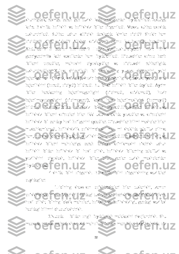 shuningdek,   rasmga   qarab   gap   tuzish   kabi   mashqlardan   foydalaniladi.Dasturga
ko‘ra   3-sinfda   bo‘lishli   va   bo‘lishsiz   fe'llar   o‘rganiladi.   Mavzu   suhbat   asosida
tushuntiriladi.   Suhbat   uchun   «O‘qish   darslarida   kimlar   o‘qidi?   Shokir   ham
o‘qidimi?   Kim   so‘zladi?   Alisher   so‘zladimi?   Barno   kutubxonaga   boradimi?
Abdullachi?   U   qachon   bormoqchi?   Horzir   kim   tushuntiryapti?   Hozir   Tohir
gapriyaptimi?»   kabi   savollardan   ham   foydalaniladi.   O‘quvchilar   so‘roq   berib
fe'llarni   topadilar,   ma'nosini   qiyoslaydilar   va   o‘qituvchi   rahbarligida
tushuntiradilar.   Xulosa   chiqariladi:   fe'l   harakatning   yuzaga   chiqqanini,   ya'ni
bajarilganini       (o‘qidi,   so‘zladi),   hozir   bajarilayotganligini   (tushuntiryapti),   endi
bajarilishini   (boradi,   o‘qiydi)   bildiradi.   Bu   fe'llar   bo‘lishli   fe'llar   deyiladi.   Ayrim
fe'llar   harakatning   bajarilmaganligini   (o‘qimadi,   so‘zlamadi),   hozir
bajarilmayotganligini   (o‘qimayapti),   keyin   ham   bajarilmasligini   (bormaydi)
bildiradi.   Bunday   fe'llar   bo‘lishsiz   fe'llar   deyiladi.O‘quvchilar   bo‘lishli   va
bo‘lishsiz   fe'llarni   so‘roqlari   bilan   ikki   ustun   shaklida   yozadilar   va   so‘roqlarini
bo‘lishsiz fe'l qanday hosil bo‘lganini aytadilar. O‘quvchilar bilimi mashqlar bilan
mustahkamlanadi,   bo‘lishsizlik   qo‘shimchasi   –ma   –mi   shaklida   talaffuz   qilinsa
ham, doim aslicha –ma shaklida yozilishi tushuntiriladi.O‘quvchilarda bo‘lishli va
bo‘lishsiz   fe'llarni   ma'nolariga   qarab   farqlash   ko‘nikmasini   o‘stirish   uchun
bo‘lishli   fe'ldan   bo‘lishsiz   fe'l   hosil   qilish,   bo‘lishsiz   fe'llarning   talaffuzi   va
yozilishini   qiyoslash,   bo‘lishsiz   fe'llar   bilan   gaplar   tuzish   mashqlaridan
foydalaniladi.
          4-sinfda   fe'lni   o‘rganish.   Bu   sinfda   fe'lni   o‘rganishning   vazifalari
quyidagilar:
          1.Fe'lning   shaxs-son   qo‘shimchalari   bilan   tuslanishi,   zamon
qo‘shimchasi   bilan   o‘zgarishi   haqidagi   tushunchani   berish   va   dastlabki   ko‘nikma
hosil   qilish;   fe'lning   leksik   ma'nolari,   bo‘lishli   va   bo‘lishsizligi,   gapdagi   vazifasi
haqidagi bilimni chuqurlashtirish.
          2.Nutqda       fe'ldan   ongli   foydalanish   malakasini   rivojlantirish.   Shu
maqsada nutqda ma'nodosh va zid ma'noli fe'llardan matn bilan bog‘liq holda o‘z
32 