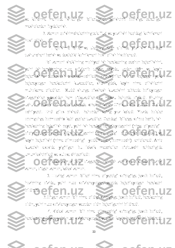 va   ko‘chma   ma'noda   ishlatilgan   fe'llar   bilan   tanishtirib   borishga   qaratilgan
mashqlardan foydalanish.
     3. Zamon qo‘shimchalarining talaffuzi va yozilishi haqidagi ko‘nikmani
hosil qilish.
          4.   Qo‘shma   fe'llar   va   ularning   doim   alohida   yozilishi   haqidagi
tushunchani berish va dastlabki ko‘nikmani hosil qilish hisoblanadi.
          Fe'l   zamoni   shaklining   mohiyati   ish-harakatning   qachon   bajarilishini,
ya'ni   ish-harakatning   nutq   so‘zlanib   turgan   paytda,   undan   oldin   va   keyin
bajarilishini   taqqoslash   asosida   ochiladi.   O‘quvchilar   o‘zlari   bajargan   yoki
bajarayotgan   harakatlarini   kuzatadilar,   shuningdek,   keyin   nima   qilishlarini
muhokama   qiladilar.     Xuddi   shunga   o‘xshash   kuzatishni   tabiatda   bo‘layotgan
o‘zgarishlar   yuzasidan   ham   o‘tkazadilar.   Bu   mavzu   bahorda   o‘tiladi.   Shuning
uchun   o‘quvchilar   kuzatish   asosida   «Bahor   keldi.   O‘rik,   olcha   gulladi.   Gullar
ochilyapti.   Endi   gilos   pishadi.   Bahordan   so‘ng   yoz   keladi.   Yozda   bolalar
oromgohga bormoqchi» kabi gaplar tuzadilar. Gapdagi  fe'llarga so‘roq berib, ish-
harakatning   bajarilish   payti,   ya'ni   ish-harakat   bajarilayotganini   (nima   qilyaptig’   -
o‘qiyapti,   ochilyapti),   oldin   bajarilganini   (nima   qildig’   –o‘qidi,   keldi,   gulladi)   va
keyin   bajarilishi   (nima   qilmoqchig’   –yodlamoqchi,   bormoqchi)     aniqlanadi.   Aniq
kuzatish   asosida   yig‘ilgan   bu   leksik   materiallar   o‘qituvchi   rahbarligida
umumlashtiriladi va xulosa chiqariladi:
          1.Fe'llar   zamon   bilan   o‘zgaradi.   Fe'l   uch   zamonni   bildiradi:   hozirgi
zamon, o‘tgan zamon, kelasi zamon.
          2.   Hozirgi   zamon   fe'llari   nima   qilyaptig’   so‘rog‘iga   javob   bo‘ladi,
hozirning   o‘zida,   ya'ni   nutq   so‘zlanayotgan   vaqtda   bajarilayotgan   harakatni
bildiradi.
      3.O‘tgan zamon fe'li nima qildig’ so‘rog‘iga javob bo‘ladi, harakatning
oldin, ya'ni nutq so‘zlanayotgan vaqtdan oldin bajarilganini bildiradi.
          4.   Kelasi   zamon   fe'li   nima   qilmoqchig’   so‘rog‘iga   javob   bo‘ladi,
harakatning keyin, ya'ni nutq so‘zlanayotgan vaqtdan keyin bajarilishini bildiradi.
33 