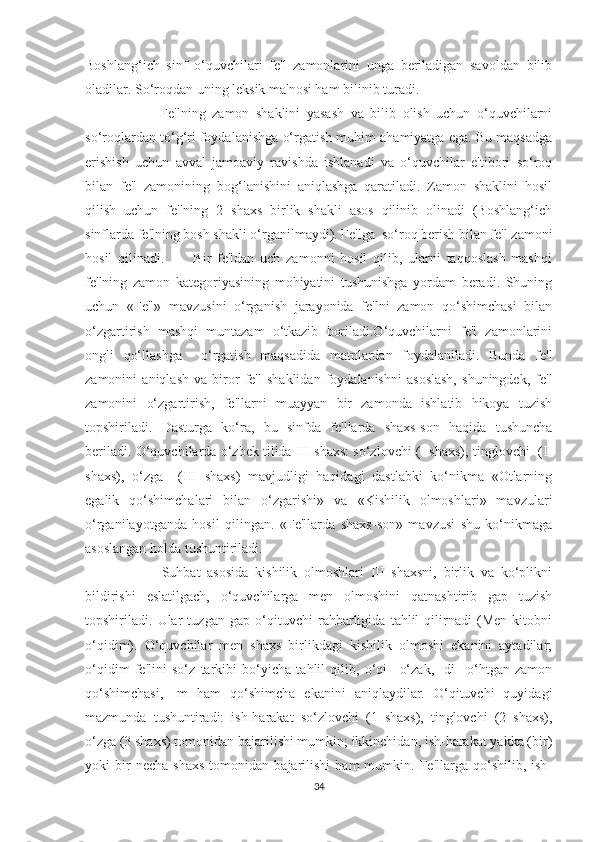 Boshlang‘ich   sinf   o‘quvchilari   fe'l   zamonlarini   unga   beriladigan   savoldan   bilib
oladilar. So‘roqdan uning leksik ma'nosi ham bilinib turadi.
          Fe'lning   zamon   shaklini   yasash   va   bilib   olish   uchun   o‘quvchilarni
so‘roqlardan to‘g‘ri foydalanishga o‘rgatish muhim ahamiyatga ega. Bu maqsadga
erishish   uchun   avval   jamoaviy   ravishda   ishlanadi   va   o‘quvchilar   e'tibori   so‘roq
bilan   fe'l   zamonining   bog‘lanishini   aniqlashga   qaratiladi.   Zamon   shaklini   hosil
qilish   uchun   fe'lning   2   shaxs   birlik   shakli   asos   qilinib   olinadi   (Boshlang‘ich
sinflarda fe'lning bosh shakli o‘rganilmaydi). Fe'lga  so‘roq berish bilan fe'l zamoni
hosil   qilinadi.           Bir   fe'ldan   uch   zamonni   hosil   qilib,   ularni   taqqoslash   mashqi
fe'lning   zamon   kategoriyasining   mohiyatini   tushunishga   yordam   beradi.   Shuning
uchun   «Fe'l»   mavzusini   o‘rganish   jarayonida   fe'lni   zamon   qo‘shimchasi   bilan
o‘zgartirish   mashqi   muntazam   o‘tkazib   boriladi.O‘quvchilarni   fe'l   zamonlarini
ongli   qo‘llashga     o‘rgatish   maqsadida   matnlardan   foydalaniladi.   Bunda   fe'l
zamonini   aniqlash   va   biror   fe'l   shaklidan   foydalanishni   asoslash,   shuningdek,   fe'l
zamonini   o‘zgartirish,   fe'llarni   muayyan   bir   zamonda   ishlatib   hikoya   tuzish
topshiriladi.   Dasturga   ko‘ra,   bu   sinfda   fe'llarda   shaxs-son   haqida   tushuncha
beriladi. O‘quvchilarda o‘zbek tilida III shaxs: so‘zlovchi (I shaxs), tinglovchi  (II
shaxs),   o‘zga     (III   shaxs)   mavjudligi   haqidagi   dastlabki   ko‘nikma   «Otlarning
egalik   qo‘shimchalari   bilan   o‘zgarishi»   va   «Kishilik   olmoshlari»   mavzulari
o‘rganilayotganda   hosil   qilingan.   «Fe'llarda   shaxs-son»   mavzusi   shu   ko‘nikmaga
asoslangan holda tushuntiriladi.
          Suhbat   asosida   kishilik   olmoshlari   III   shaxsni,   birlik   va   ko‘plikni
bildirishi   eslatilgach,   o‘quvchilarga   men   olmoshini   qatnashtirib   gap   tuzish
topshiriladi.   Ular   tuzgan   gap   o‘qituvchi   rahbarligida   tahlil   qilirnadi   (Men   kitobni
o‘qidim).   O‘quvchilar   men   shaxs   birlikdagi   kishilik   olmoshi   ekanini   aytadilar;
o‘qidim   fe'lini   so‘z   tarkibi   bo‘yicha   tahlil   qilib,   o‘qi   –o‘zak,   -di   –o‘htgan   zamon
qo‘shimchasi,   -m   ham   qo‘shimcha   ekanini   aniqlaydilar.   O‘qituvchi   quyidagi
mazmunda   tushuntiradi:   ish-harakat   so‘zlovchi   (1   shaxs),   tinglovchi   (2   shaxs),
o‘zga (3 shaxs) tomonidan bajarilishi mumkin; ikkinchidan, ish-harakat yakka (bir)
yoki   bir   necha   shaxs   tomonidan  bajarilishi   ham   mumkin.   Fe'llarga   qo‘shilib,  ish-
34 