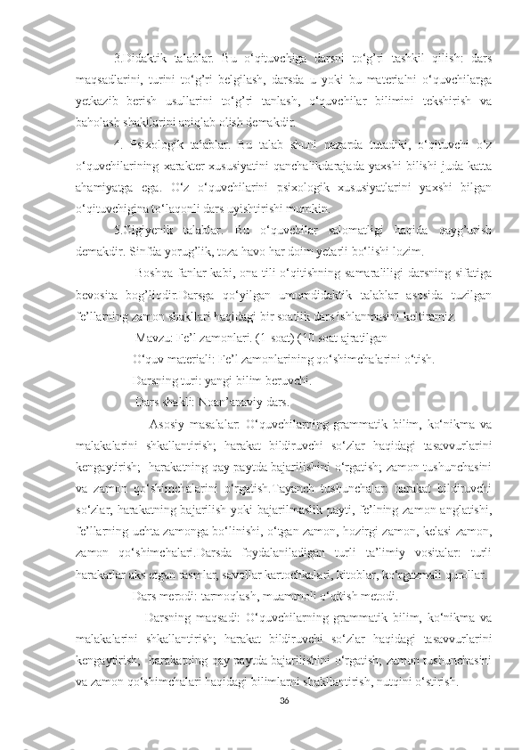 3.Didaktik   talablar.   Bu   o‘qituvchiga   darsni   to‘g’ri   tashkil   qilish:   dars
maqsadlarini,   turini   to‘g’ri   belgilash,   darsda   u   yoki   bu   materialni   o‘quvchilarga
yetkazib   berish   usullarini   to‘g’ri   tanlash,   o‘quvchilar   bilimini   tekshirish   va
baholash shakllarini aniqlab olish demakdir.
4.   Psixologik   talablar.   Bu   talab   shuni   nazarda   tutadiki,   o‘qituvchi   o‘z
o‘quvchilarining   xarakter-xususiyatini   qanchalikdarajada   yaxshi   bilishi   juda   katta
ahamiyatga   ega.   O‘z   o‘quvchilarini   psixologik   xususiyatlarini   yaxshi   bilgan
o‘qituvchigina to‘laqonli dars uyishtirishi mumkin.
5.Gigiyenik   talablar.   Bu   o‘quvchilar   salomatligi   haqida   qayg’urish
demakdir. Sinfda yorug’lik, toza havo har doim yetarli bo‘lishi lozim.
         Boshqa  fanlar  kabi, ona  tili  o‘qitishning samaraliligi  darsning sifatiga
bevosita   bog’liqdir.Darsga   qo‘yilgan   umumdidaktik   talablar   asosida   tuzilgan
fe’llarning zamon shakllari haqidagi bir soatlik dars ishlanmasini keltiramiz. 
       Mavzu: Fe’l zamonlari. (1-soat) (10 soat ajratilgan
      O‘quv materiali: Fe’l zamonlarining qo‘shimchalarini o‘tish.
      Darsning turi: yangi bilim beruvchi.
       Dars shakli: Noan’anaviy dars.
              Asosiy   masalalar:   O‘quvchilarning   grammatik   bilim,   ko‘nikma   va
malakalarini   shkallantirish;   harakat   bildiruvchi   so‘zlar   haqidagi   tasavvurlarini
kengaytirish;   harakatning qay paytda bajarilishini o‘rgatish; zamon tushunchasini
va   zamon   qo‘shimchalarini   o‘rgatish.Tayanch   tushunchalar:   harakat   bildiruvchi
so‘zlar, harakatning bajarilish yoki  bajarilmaslik payti, fe’lning zamon anglatishi,
fe’llarning uchta zamonga bo‘linishi, o‘tgan zamon, hozirgi zamon, kelasi zamon,
zamon   qo‘shimchalari.Darsda   foydalaniladigan   turli   ta’limiy   vositalar:   turli
harakatlar aks etgan rasmlar, savollar kartochkalari, kitoblar, ko‘rgazmali qurollar.
      Dars merodi: tarmoqlash, muammoli o‘qitish metodi.
            Darsning   maqsadi:   O‘quvchilarning   grammatik   bilim,   ko‘nikma   va
malakalarini   shkallantirish;   harakat   bildiruvchi   so‘zlar   haqidagi   tasavvurlarini
kengaytirish;   harakatning qay paytda bajarilishini o‘rgatish; zamon tushunchasini
va zamon qo‘shimchalari haqidagi bilimlarni shakllantirish, nutqini o‘stirish.
36 