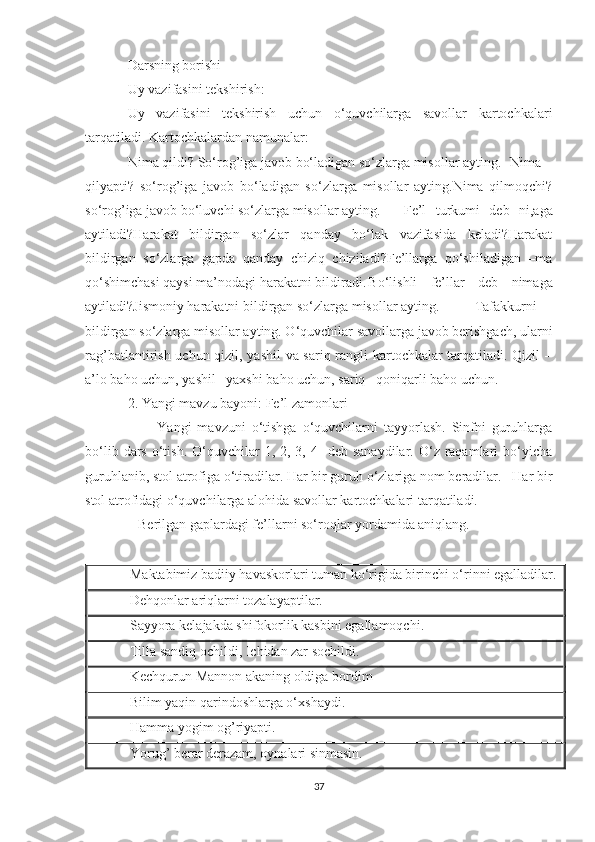 Darsning borishi
Uy vazifasini tekshirish:
Uy   vazifasini   tekshirish   uchun   o‘quvchilarga   savollar   kartochkalari
tarqatiladi. Kartochkalardan namunalar:
Nima qildi? So‘rog’iga javob bo‘ladigan so‘zlarga misollar ayting. Nima
qilyapti?   so‘rog’iga   javob   bo‘ladigan   so‘zlarga   misollar   ayting.Nima   qilmoqchi?
so‘rog’iga javob bo‘luvchi so‘zlarga misollar ayting. Fe’l   turkumi   deb   ni,aga
aytiladi?Harakat   bildirgan   so‘zlar   qanday   bo‘lak   vazifasida   keladi?Harakat
bildirgan   so‘zlarga   gapda   qanday   chiziq   chiziladi?Fe’llarga   qo‘shiladigan   –ma
qo‘shimchasi qaysi ma’nodagi harakatni bildiradi. Bo‘lishli   fe’llar   deb   nimaga
aytiladi?Jismoniy harakatni bildirgan so‘zlarga misollar ayting. Tafakkurni
bildirgan so‘zlarga misollar ayting. O‘quvchilar savollarga javob berishgach, ularni
rag’batlantirish uchun qizil, yashil va sariq rangli kartochkalar tarqatiladi. Qizil –
a’lo baho uchun, yashil –yaxshi baho uchun, sariq –qoniqarli baho uchun. 
2. Yangi mavzu bayoni: Fe’l zamonlari
          Yangi   mavzuni   o‘tishga   o‘quvchilarni   tayyorlash.   Sinfni   guruhlarga
bo‘lib  dars  o‘tish.  O‘quvchilar   1, 2,  3, 4   deb  sanaydilar.  O‘z raqamlari  bo‘yicha
guruhlanib, stol atrofiga o‘tiradilar. Har bir guruh o‘zlariga nom beradilar.   Har bir
stol atrofidagi o‘quvchilarga alohida savollar kartochkalari tarqatiladi.
   Berilgan gaplardagi fe’llarni so‘roqlar yordamida aniqlang.
Maktabimiz badiiy havaskorlari tuman ko‘rigida birinchi o‘rinni egalladilar.
Dehqonlar ariqlarni tozalayaptilar.
Sayyora kelajakda shifokorlik kasbini egallamoqchi.
Tilla sandiq ochildi, Ichidan zar sochildi.
Kechqurun Mannon akaning oldiga bordim
Bilim yaqin qarindoshlarga o‘xshaydi.
Hamma yogim og’riyapti.
Yorug’ berar derazam, oynalari sinmasin.
37 