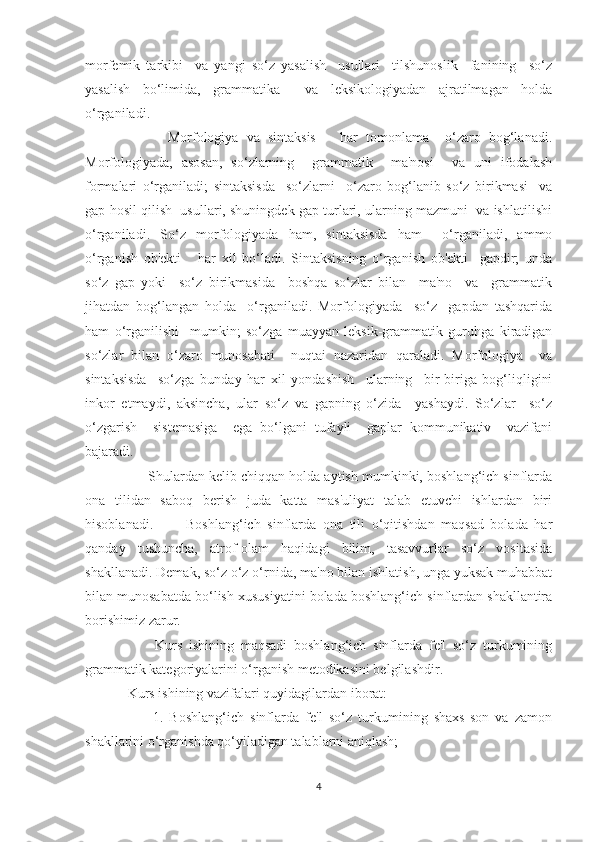 morfemik   tarkibi     va   yangi   so‘z   yasalish     usullari     tilshunoslik     fanining     so‘z
yasalish   bo‘limida,   grammatika     va   leksikologiyadan   ajratilmagan   holda
o‘rganiladi.
          Morfologiya   va   sintaksis       har   tomonlama     o‘zaro   bog‘lanadi.
Morfologiyada,   asosan,   so‘zlarning     grammatik     ma'nosi     va   uni   ifodalash
formalari   o‘rganiladi;   sintaksisda     so‘zlarni     o‘zaro   bog‘lanib   so‘z   birikmasi     va
gap hosil qilish  usullari, shuningdek gap turlari, ularning mazmuni  va ishlatilishi
o‘rganiladi.   So‘z   morfologiyada   ham,   sintaksisda   ham     o‘rganiladi,   ammo
o‘rganish   ob'ekti       har   xil   bo‘ladi.   Sintaksisning   o‘rganish   ob'ekti     gapdir;   unda
so‘z   gap   yoki     so‘z   birikmasida     boshqa   so‘zlar   bilan     ma'no     va     grammatik
jihatdan   bog‘langan   holda     o‘rganiladi.   Morfologiyada     so‘z     gapdan   tashqarida
ham   o‘rganilishi     mumkin;   so‘zga   muayyan   leksik-grammatik   guruhga   kiradigan
so‘zlar   bilan   o‘zaro   munosabati     nuqtai   nazaridan   qaraladi.   Morfologiya     va
sintaksisda     so‘zga   bunday   har   xil   yondashish     ularning     bir-biriga   bog‘liqligini
inkor   etmaydi,   aksincha,   ular   so‘z   va   gapning   o‘zida     yashaydi.   So‘zlar     so‘z
o‘zgarish     sistemasiga     ega   bo‘lgani   tufayli     gaplar   kommunikativ     vazifani
bajaradi. 
      Shulardan kelib chiqqan holda aytish mumkinki, boshlang‘ich sinflarda
ona   tilidan   saboq   berish   juda   katta   mas'uliyat   talab   etuvchi   ishlardan   biri
hisoblanadi.           Boshlang‘ich   sinflarda   ona   tili   o‘qitishdan   maqsad   bolada   har
qanday   tushuncha,   atrof-olam   haqidagi   bilim,   tasavvurlar   so‘z   vositasida
shakllanadi. Demak, so‘z o‘z o‘rnida, ma'no bilan ishlatish, unga yuksak muhabbat
bilan munosabatda bo‘lish xususiyatini bolada boshlang‘ich sinflardan shakllantira
borishimiz zarur. 
        Kurs   ishining   maqsadi   boshlang‘ich   sinflarda   fe'l   so‘z   turkumining
grammatik kategoriyalarini o‘rganish metodikasini belgilashdir.
Kurs ishining vazifalari quyidagilardan iborat:
        1.   Boshlang‘ich   sinflarda   fe'l   so‘z   turkumining   shaxs-son   va   zamon
shakllarini o‘rganishda qo‘yiladigan talablarni aniqlash;
4 