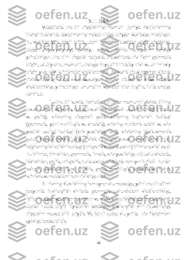 XULOSA
  Maktablarda   ona   tili   o‘rgatishning   mazmuni     jamiyat   rivojlanishining
hozirgi   bosqichida   davlatimizning   maktab   oldiga   qo‘ygan   vazifasiga   moslangan.
Bu   vazifalar   ko‘p   qirrali   bo‘lib,   ularni   bajarish   o‘quvchilar   ongini   o‘stirishga,
ularga   g‘oyaviy-siyosiy,   axloqiy,   estetik,   mehnat   tarbiyasini   berishga
yo‘naltirilgan.   Ona   tilini   o‘rgatish   natijasida   o‘quvchilarda   o‘z   fikrini   grammatik
to‘g‘ri, uslubiy aniq, mazmunli, ohangga rioya qilib ifodalay olish va uni imloviy
to‘g‘ri  yoza  olish ko‘nikmalari  shakllantiriladi. Bu  vazifa  o‘quv predmeti  sifatida
o‘zbek   tilining   o‘ziga   xos   xususiyati   bo‘lib,   o‘quvchini   shaxs   sifatida
shakllantirishga   yo‘naltirilgan   umumta'lim   vazifalari   bilan   bog‘liq,   holda   amalga
oshiriladi.
          1     Ona   tili   kursida   beriladigan   bilimlar   mazmunini   o‘zbek   tilining
tovush   tuzilishi   va   yozma   nutqda   tovushlarni   ifodalash   usullari   haqidagi   (fonetik
va   grafik);   so‘zlarning   o‘zgarishi   gapda   so‘larning   bog‘lanishi   haqidagi
(grammatik,   ya'ni   morfologik   va   sintaktik);   so‘zning   morfemik   tarkibi   va   so‘z
yasalish   usullari   haqidagi   (so‘z   yasalishiga   doir);   so‘zlarning   leksik-semantik
guruhi   haqidagi   (leksikologik);   o‘zbek   tili   to‘g‘ri   yozuv     tamoyillari   va   tinish
belgilarning ishlatilishi haqidagi (orfografik va punktuastion) bilimlar tashkil etadi.
Bu bilimlar, birinchidan, grammatik, fonetik, so‘z yasalishiga oid tushunchalarda,
ikkinchidan, grafik, orfografik, punktuastion qoidalarda namoyon bo‘ladi. Bundan
tashqari,   o‘zbek   tili   kursi   (fonetik,   grafik,   morfologik,   sintaktik   va   boshqa
ko‘nikma va malakalarni ham o‘z ichiga oladi.
   2.   Bizning Kurs ishining ham aynan shu maqsadga, ya’ni ona tili ta’limi
jarayonida   boshlang’ich   sinflarda   grammatik   tushunchalarni   shakllantirishga,
fe’llar   haqidagi   va   fe’llarning   zamon   va   shaxs-son   qo‘shimchalri   bor   ekanligini,
ulardan   nutqda   to‘g’ri   foydalanish   kerakligini   boshlang’ich   sinf   o‘quvchilariga
o‘rgatishni   maqsad   qilib   qo‘ydik.   Va   baholi   qudrat   shu   yo‘lda     o‘z   fikrlarimizni
aytishga harakat qildik.  
 
 
43 