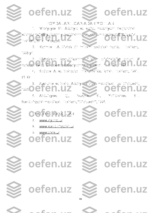 FOYDALANILGAN ADABIYOTLAR
1. Mirziyoyev   Sh.   Adabiyot   va   san’at,   madaniyatni   rivojlantirish   –
xalqimiz ma’naviy olamini yuksaltirishning  mustahkam poydevori // Xalq so‘zi. –
Toshkent, 2017. – 4 avgust.
2. Karimov       I.A. O‘zbek     tili     imlosini     tasdiqlash     haqida. – Toshkent,  
1995 yil.
3. O‘zbekiston   Respublikasining   “Ta’lim   to‘g’risida”gi   qonuni.   //
Barkamol avlod  O‘zbekiston taraqqiyotining poydevori.  T.: SHarq, 1997.
4. Sodiqov     A.   va     boshqalar.     Tilshunoslikka     kirish.     Toshkent,   1981.  
72    87- 
5. Zunnunov   va   boshq.   Adabiyot   o‘qitish   metodikasi.     T.:   O‘qituvchi,
1992.
6. Abdullayeva   Q.,   Nazarov   K.,   Yo‘ldosheva   SH.
Savod   o‘rgatish   metodikasi.- Toshkent, “O‘qituvchi”,   1996.
  INTERNET MANZILLAR
7. www.ziyonet.uz   
8. www.savod.o‘rgatish.uz   
9. www.arxiv.uz   
44 