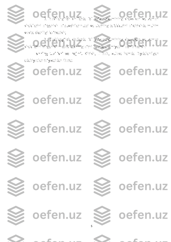         2.   Boshlang‘ich   sinflarda   fe'l   so‘z   turkumining   shaxs-son   va   zamon
shakllarini o‘rganish -o‘quvchilar nutqi va ularning tafakkurini o‘stirishda muhim
vosita ekanligi ko‘rsatish;
        3.   Boshlang‘ich   sinflarda   fe'l   so‘z   turkumining   shaxs-son   va   zamon
shakllarini o‘rganish metodikasining o‘rni hamda ahamiyatini ochib berish.
Ishning   tuzilishi   va   hajmi.   Kirish,   II   bob,   xulosa   hamda   foydalanilgan
adabiyotlar ro‘yxatidan iborat 
5 