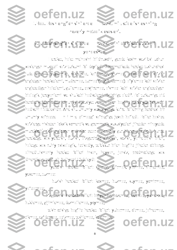I.Bob. Boshlang’ich sinflarda        turkumi ustida ishlashning
nazariy metodik asoslari.
1.1. Boshlang’ich sinflarda        turkumini o'qitishda tizimli
yondashuv.
          Harakat,   holat   ma'nosini   bildiruvchi,   gapda   kesim   vazifasi   uchun
xoslangan mustaqil  so‘z turkumi  fe'l  deyiladi. Grammatikada harakat  tushunchasi
juda   keng:   u   yugurmoq,   sakramoq,   ko‘tarmoq,   yozmoq,   uchmoq   kabi   so‘zlar
anglatgan harakatlarni, mudramoq, turmoq (joyida turmoq). o‘ylamoq kabi so‘zlar
anglatadigan holatlarni, gullamoq,, qovjiramoq, o‘smoq  kabi  so‘zlar  anglatadigan
biologik  jarayonlarni  va  shu kabi hodisalarni o‘z ichiga oladi 3
. Fe'l turkumiga oid
barcha   so‘zlar   uchun   umumiy   xususiyat   zamon   bilan   bog‘liq   holda   yuz   beruvchi
hodisani ifodalashdir. Ana shu umumiy xususiyatiga ko‘ra fe'llarning barchasi bir
umumiy   so‘roqqa   —   n   i   m   a   qilmoqg’   so‘rog‘iga   javob   bo‘ladi.   Fe'llar   boshqa
so‘zlarga  nisbatan   leksik-semantik   va  grammatik  xususiyatlari   jihatdan   nihoyatda
murakkab 4
.   Fe'l   anglatgan   ma'nolar   qator   mazmuniy   guruhlarga   ajratiladi,   bunda
harakatga   xos   yaratish,   buzish,   o‘zgartirish   so‘zlash,   sezish,   yo‘naltirish   bilan,
holatga   xos   ruhiy-psixologik,   iqtisodiy,   tafakkur   bilan   bog‘liq   jihatlar   e'tiborga
olinadi.Jismoniy   harakat   fe'llari   inson,   hayvon,   jonsiz,   predmetlarga   xos
dinamikaga taalluqli faoliyatni ifodalaydi:
          -yaratish   harakati   fe'llari:   solmoq,   ko‘rmok,   yopmoq,   o‘rnatmoq,
yasamoq, tuzmoq:
          -buzish   harakati   fe'llari:   kesmoq,   buzmoq,   suymoq,   yemirmoq,
yo‘qotmoq;
         -o‘zgartirish harakati fe'llari: bo‘yamoq, bezamoq, kertmoq, yamamoq,
buklamoq, gijimlamoq, dazmollamoq, yeymoq;
          -ta'sir   etishga   bog‘liq   harakat   fe'llari:   yubormoq,   eltmoq,   jo‘natmoq,
tikmoq, ag‘darmoq, oqizmoq, tashlamoq, keltirmoq;
6 