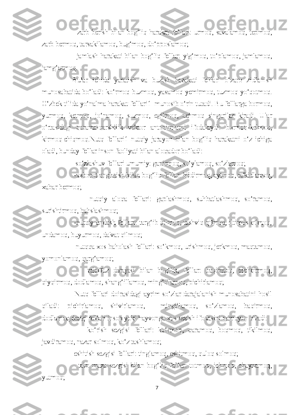          -zarb berish bilan bog‘liq harakat  fe'llari:  urmoq, savalamoq,  tepmoq,
zarb bermoq, tarsakilamoq, bug‘moq, do‘pposlamoq;
         -jamlash harakati bilan bog‘liq fe'llar: yig‘moq, to‘plamoq, jamlamoq,
jamg‘armoq.
    Bular   ichida   yaratish   va   buzish   harakati   fe'llari   o‘zaro   zidlanish
munosabatida bo‘ladi: ko‘rmoq-buzmoq, yasamoq-yemirmoq, tuzmoq-yo‘qotmoq.
O‘zbek tilida yo‘nalma harakat fe'llari1  munosib o‘rin tutadi. Bu fe'llarga bormoq,
yurmoq,   ketmoq,   jo‘namoq,   suzmoq,   egilmoq,   uchmoq   singarilar   kiradi.   Ular
o‘rtasidagi   qarama-qarshilik   vektor   antonimlarni   ifodalaydi:   bormoq-kelmoq,
kirmoq-chiqmoq.Nutq   fe'llari1   nutqiy   jarayon   bilan   bog‘liq   harakatni   o‘z   ichiga
oladi, bunday fe'llar inson faoliyati bilan aloqador bo‘ladi:
      -so‘zlashuv fe'llari umumiy: gapirmoq, so‘ylamoq, so‘zlamoq;
      -axborot anglatish bilan bog‘liq fe'llar: bildirmoq, aytmoq, ta'kidlamoq,
xabar bermoq;
          -nutqiy   aloqa   fe'llari:   gaplashmoq,   suhbatlashmoq,   so‘ramoq,
surishtirmoq, bahslashmoq;
         -nutqiy undash fe'llari: targ‘ib qilmoq, tashviq qilmoq, iltimos qilmoq,
undamoq, buyurmoq, da'vat qilmoq;
         -nutqqa xos baholash fe'llari: so‘kmoq, urishmoq, jerkmoq, maqtamoq,
yomonlamoq, qarg‘amoq;
          -talaffuz   darajasi   bilan   bog‘lik,   fe'llar:   baqirmoq,   qichqirmoq,
qiyqirmoq, dodlamoq, shang‘illamoq, ming‘illamoq, pichirlamoq;
         Nutq fe'llari  doirasidagi  ayrim  so‘zlar darajalanish munosabatini  hosil
qiladi:   pichirlamoq,   shivirlamoq,     mingillamoq,   so‘zlamoq,   baqirmoq,
dodlamoq.Sezgi fe'llari inson yoki hayvonga xos sezish ifodasini namoyon qiladi:
          -ko‘rish   sezgisi   fe'llari:   ko‘rmoq,   qaramoq,   boqmoq,   tikilmoq,
javdiramoq, nazar solmoq, ko‘z tashlamoq;
     -eshitish sezgisi fe'llari: tinglamoq, eshitmoq, quloq solmoq;
          -ta'm-maza   sezgisi   bilan   bog‘liq   fe'llar:   totmoq,   ichmoq,   chaynamoq,
yutmoq;
7 