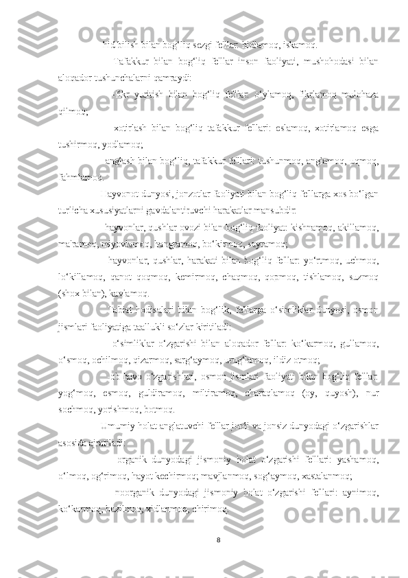      -hid bilish bilan bog‘liq sezgi fe'llar: hidlamoq, iskamoq.
          Tafakkur   bilan   bog‘liq   fe'llar   inson   faoliyati,   mushohodasi   bilan
aloqador tushunchalarni qamraydi:
          -fikr   yuritish   bilan   bog‘liq   fe'llar:   o‘ylamoq,   fikrlamoq   mulohaza
qilmoq;
          -xotirlash   bilan   bog‘liq   tafakkur   fe'llari:   eslamoq,   xotirlamoq   esga
tushirmoq, yodlamoq;
         -anglash bilan bog‘liq, tafakkur fe'llari: tushunmoq, anglamoq, uqmoq,
fahmlamoq.
     Hayvonot dunyosi, jonzotlar faoliyati bilan bog‘liq fe'llarga xos bo‘lgan
turlicha xususiyatlarni gavdalantiruvchi harakatlar mansubdir:
      -hayvonlar, qushlar ovozi bilan bog‘liq faoliyat: kishnamoq, akillamoq,
ma'ramoq, miyovlamoq, hangramoq, bo‘kirmoq, sayramoq;
          -hayvonlar,   qushlar,   harakati   bilan   bog‘liq   fe'llar:   yo‘rtmoq,   uchmoq,
lo‘killamoq,   qanot   qoqmoq,   kemirmoq,   chaqmoq,   qopmoq,   tishlamoq,   suzmoq
(shox bilan), kavlamoq.
          Tabiat   hodisalari   bilan   bog‘lik,   fe'llarga   o‘simliklar   dunyosi,   osmon
jismlari faoliyatiga taallukli so‘zlar kiritiladi:
          -o‘simliklar   o‘zgarishi   bilan   aloqador   fe'llar:   ko‘karmoq,   gullamoq,
o‘smoq, ochilmoq, qizarmoq, sarg‘aymoq, urug‘lamoq, ildiz otmoq;
          -ob-havo   o‘zgarishlari,   osmon   jismlari   faoliyati   bilan   bog‘liq   fe'llar:
yog‘moq,   esmoq,   guldiramoq,   miltiramoq,   charaqlamoq   (oy,   quyosh),   nur
sochmoq, yorishmoq, botmoq.
     Umumiy holat anglatuvchi fe'llar jonli va jonsiz dunyodagi o‘zgarishlar
asosida ajratiladi:
          -organik   dunyodagi   jismoniy   holat   o‘zgarishi   fe'llari:   yashamoq,
o‘lmoq, og‘rimoq, hayot kechirmoq; mavjlanmoq, sog‘aymoq, xastalanmoq;
          -noorganik   dunyodagi   jismoniy   holat   o‘zgarishi   fe'llari:   aynimoq,
ko‘karmoq, buzilmoq, xidlanmoq, chirimoq.
8 