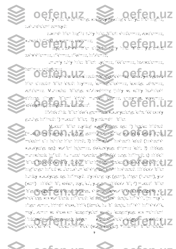          Ruhiy holat fe'llari insonga xos ruhiy-psixologik faoliyat bilan bog‘liq,
tushunchalarni qamraydi:
          -quvonch   bilan   bog‘liq   ruhiy   holat   fe'llari:   shodlanmoq,   zavqlanmoq,
xursand bo‘lmoq, quvonmoq, sevinmoq;
          -qayg‘u-tashvish   bilan   aloqador   ruhiy   holat   fe'llari:   yig‘lamoq,
tashvishlanmoq, o‘kinmoq, o‘ksimoq, bo‘zlamoq;
          -umumiy   ruhiy   holat   fe'llari:   uyalmoq,   ikkilanmoq,   bezovtalanmoq,
berilmoq, ardoqlamoq.
          Iqtisodiy   holat   bilan   aloqador   fe'llarga   kishining   iqtisodiy   o‘zgarishi
bilan   aloqador   fe'llar   kiradi:   boyimoq,   kambag‘allashmoq,   kasodga   uchramoq,
zariqlamoq.   Munosabat   fe'llariga   so‘zlovchining   ijobiy   va   salbiy   bazholashi
e'tiborga   olingan   fe'llarni   kiritish   mumkin:   aljimoq,   anqaymoq,   vaysamoq,
kekkaymoq, jilpanglamoq, laqillamoq 5
.
      O‘zbek tilida fe'llar leksik-grammatik xususnyatlariga ko‘ra ikki asosiy
guruhga bo‘linadi: 1) mustaqil fe'llar;   2) yordamchi   fe'llar.
          Mustaqil   fe'llar   quyidagi   xususiyatlarga   ega:   1)   harakat   bildiradi
(mustaqil   ma'noga   ega   bo‘ladi)   va   gapning   biror   bo‘lagi   vazifasida   keladi:   O‘rta
maktabni   a'lo   baholar   bilan   bitirdi;   2)   biror   so‘zni   boshqarib   keladi   (boshqarish
xususiyatiga   ega):   vazifani   bajarmoq,   ekskursiyaga   chiqmoq   kabi;   3)   ob'ektga
munosabatda   bo‘ladi.   Bu   nuqtai   nazardan   fe'llar   ikki   turga   bo‘linadi;   a)   ob'ektli
fe'llar,  b) ob'ektsiz fe'llar. Ob'ektli fe'llar bildirgan harakat ob'ekt tushunchasi bilan
bog‘langan bo‘ladi va ular tushum kelishigidagi so‘zni boshqaradi. Ob'ektsiz fe'llar
bunday   xususiyatga   ega   bo‘lmaydi.   qiyoslang:   ayt   (gapni),   o‘rgan   (hunarni),   yoz
(xatni)—ob'ektli  fe'l;   seskan,  qayt,  kul,  yugur   —  ob'ektsiz   fe'l;   4)  mustaqil   fe'llar
fe'lga   xos   grammatik   kategoriyalarga,   shuningdek,   vazifa   shakllarga   ega   va   shu
shakllarga xos vazifalarda qo‘llanadi: keldim — bosh daraja, bo‘lishli, ijro mayli,
o‘tgan zamon,  birinchi  shaxs,  birlik (demak,  bu fe'l  daraja, bo‘lishli-bo‘lishsizlik,
mayl,   zamon   va   shaxs-son   kategoriyalari   va   shu   kategoriyaga   xos   ma'nolarni
ifodalovchi   shakllarga   ega);   kelgan   —   sifatdosh   shakli,   kelgach—   ravishdosh
shakli, kelishik — harakat nomi shakli (vazifa shakllar). Yordamchi fe’llar harakat
9 