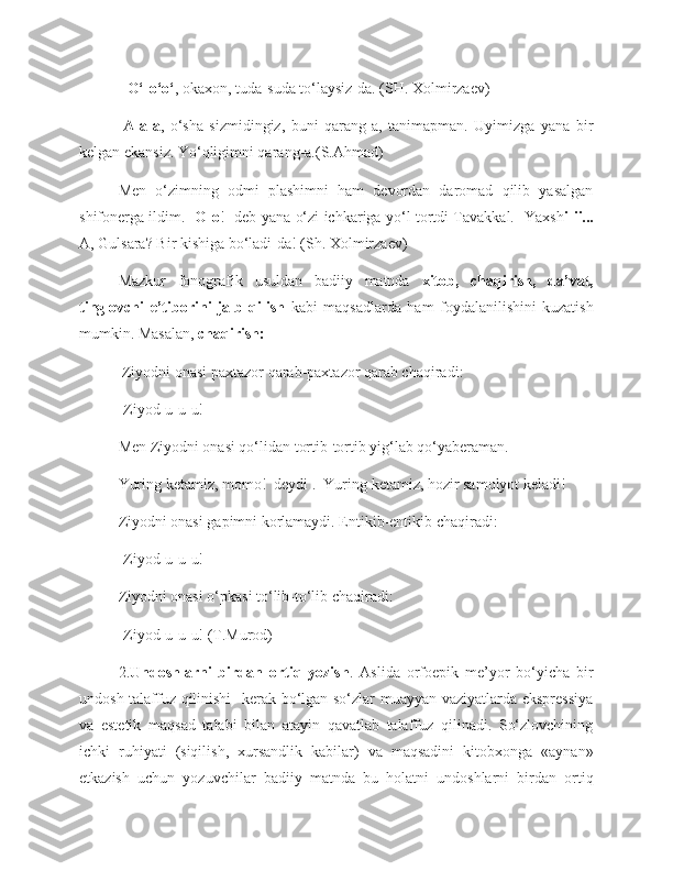 -  O‘-o‘o‘ , okaxon, tuda-suda to‘laysiz-da. (SH. Xolmirzaev)
- A-a-a ,   o‘sha   sizmidingiz,   buni   qarang-a,   tanimapman.   Uyimizga   yana   bir
kelgan ekansiz. Yo‘qligimni qarang-a.(S.Ahmad)
Men   o‘zimning   odmi   plashimni   ham   devordan   daromad   qilib   yasalgan
shifonerga ildim.    O-o !   deb yana o‘zi ichkariga yo‘l tortdi Tavakkal.- Yаxsh i-ii...
A, Gulsara? Bir kishiga bo‘ladi-da! (Sh. Xolmirzaev)
Mazkur   fonografik   usuldan   badiiy   matnda   xitob,   chaqirish,   da’vat,
tinglovchi   e’tiborini   jalb   qilish   kabi   maqsadlarda   ham   foydalanilishini   kuzatish
mumkin. Masalan,  chaqirish:
  Ziyodni onasi paxtazor qarab-paxtazor qarab chaqiradi:
-Ziyod-u-u-u!
Men Ziyodni onasi qo‘lidan tortib-tortib yig‘lab qo‘yaberaman.
Yuring ketamiz, momo!  deydi .  Yuring ketamiz, hozir samolyot keladi! 
Ziyodni onasi gapimni korlamaydi. Entikib-entikib chaqiradi:
-Ziyod-u-u-u!
Ziyodni onasi o‘pkasi to‘lib-to‘lib chaqiradi:
-Ziyod-u-u-u! (T.Murod) 
2. Undoshlarni   birdan   ortiq   yozish .   Aslida   orfoepik   me’yor   bo‘yicha   bir
undosh talaffuz qilinishi    kerak bo‘lgan so‘zlar muayyan vaziyatlarda ekspressiya
va   estetik   maqsad   talabi   bilan   atayin   qavatlab   talaffuz   qilinadi.   So‘zlovchining
ichki   ruhiyati   (siqilish,   xursandlik   kabilar)   va   maqsadini   kitobxonga   «aynan»
etkazish   uchun   yozuvchilar   badiiy   matnda   bu   holatni   undoshlarni   birdan   ortiq 