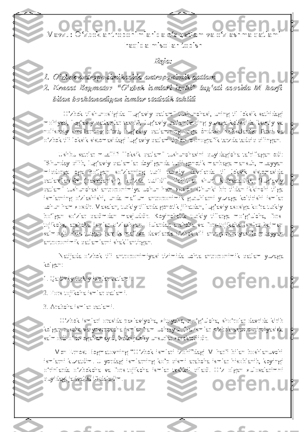 Mavzu: O zbek antroponimlarida o z qatlam va o zlashma qatlamiʻ ʻ ʻ
haqida misollar topish
Reja:
1. O zbek antroponimikasida antroponimik qatlam	
ʻ
2. Ernast   Begmatov   “O zbek   ismlari   izohi”   lug ati   asosida   M   harfi	
ʻ ʻ
bilan boshlanadigan ismlar statistik tahlili
              O’zbek   tilshunosligida   "lug aviy   qatlam"   tushunchasi,   uning   til   leksik   sathidagi	
ʻ
mohiyati,   lug aviy   qatlamlar   tasnifi,   lug aviy   qatlamlarning   yuzaga   kelishida   lisoniy   va	
ʻ ʻ
nolisoniy   omillarning   o rni,   lug aviy   qatlamning   unga  	
ʻ ʻ ѐ	� ndosh   hodisalardan   farqi   va
o zbek tili leksik sistemasidagi lug aviy qatlam tiplari monografik tarzda tadqiq qilingan.	
ʻ ʻ
          Ushbu   satrlar   muallifi   "leksik   qatlam"   tushunchasini   quyidagicha   ta riflagan   edi:	
ʼ
"Shunday   qilib,   lug aviy   qatlamlar   deyilganda   turli   genetik   manbaga   mansub,   muayyan	
ʻ
miqdorga   ega   bo lgan   so zlarning   turli   tarixiy   davrlarda   til   leksik   sistemasida
ʻ ʻ
qatlamlanishi   (qavatlanishi)   ko zda   tutildi".   Tahlillar   shuni   ko rsatadiki,   "lug aviy	
ʻ ʻ ʻ
qatlam"   tushunchasi   antroponimiya   uchun   ham   xosdir.   Chunki   bir   tildan   ikkinchi   tilga
ismlarning   o zlashishi,   unda   ma lum   antroponimik   guruhlarni   yuzaga   keltirishi   ismlar	
ʻ ʼ
uchun ham xosdir. Masalan, turkiy tillarda genetik jihatdan, lug’aviy asosiga ko ra turkiy	
ʻ
bo lgan   so zlar   qadimdan   mavjuddir.   Keyinchalik   turkiy   tillarga   mo g ulcha,   fors-	
ʻ ʻ ʻ ʻ
tojikcha,   arabcha   ismlar   o zlashgan.   Bulardan   arabcha   va   fors-tojikcha   ismlar   hajman	
ʻ
salmoqli   o rin   tutgan   hamda   ma lum   davrlarda   o zbek   tili   antroponimiyasida   muayyan	
ʻ ʼ ʻ
antroponimik qatlamlarni shakllantirgan.
          Natijada   o zbek   tili   antroponimiyasi   tizimida   uchta   antroponimik   qatlam   yuzaga	
ʻ
kelgan:
1. Qadimiy turkiy ismlar qatlami.
2. Fors-tojikcha ismlar qatlami.
3. Arabcha ismlar qatlami.
             O zbek ismlari  orasida paxlaviycha, xitoycha,  mo g ulcha,  sho rolar  davrida kirib	
ʻ ʻ ʻ ʻ
kelgan ruscha va yevropacha ismlar ham uchraydi. Bu ismlar o zbek antroponimiyasida	
ʻ
salmoqli o rin egallamaydi, balki juz iy unsurlar xarakterlidir.	
ʻ ʼ
        Men   Ernest   Begmatovning   “O zbek   ismlari   izohi”dagi   M   harfi   bilan   boshlanuvchi	
ʻ
ismlarni   kuzatdim.   U   yerdagi   ismlarning   ko’p   qismi   arabcha   ismlar   hisoblanib,   keyingi
o rinlarda   o zbekcha   va   fors-tojikcha   ismlar   tashkil   qiladi.   O z   olgan   xulosalarimni	
ʻ ʻ ʻ
quyidagi jadvalda ifodaladim.  