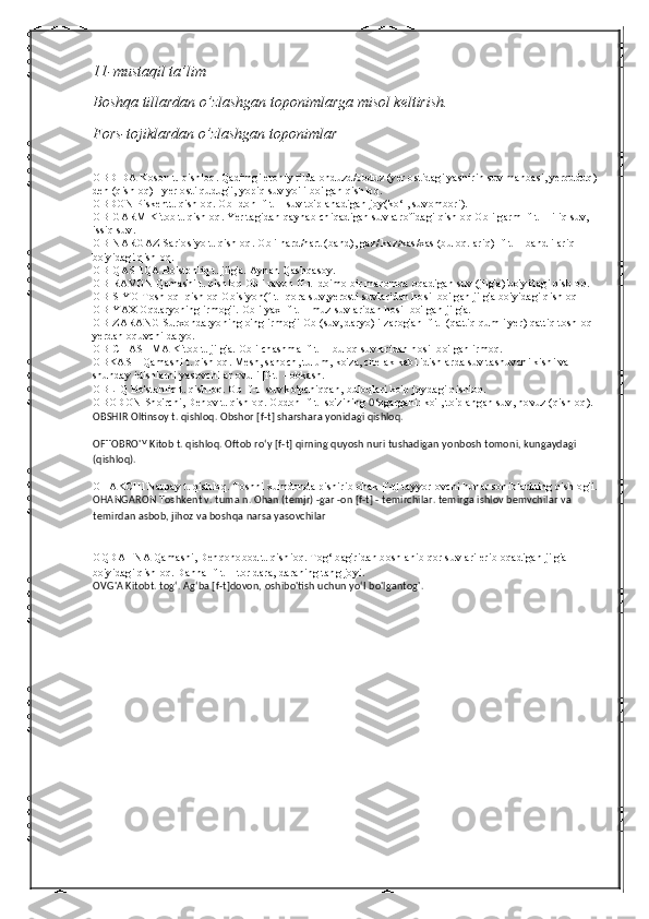 11-mustaqil ta’lim
Boshqa tillardan o’zlashgan toponimlarga misol keltirish.
Fors-tojiklardan o’zlashgan toponimlar
OBDIDA Koson t. qishloq. Qadimgi eroniy tilda ohduzd/obduz (yer ostidagi yashirin suv manbasi, yerquduq) 
deh (qishloq) - yer osti qudug'i, yopiq suv yo'li bo'lgan qishloq.
OBDON Piskentt. qishloq. Ob -don [f-t] - suv to'planadigan joy(ko‘l, suvombori).
OBIGARM Kitob t. qishloq. Yer tagidan qaynab chiqadigan suv atrofidagi qishloq Ob i garm [f-t] - iliq suv, 
issiq suv.
OBINARGAZ Sariosiyo t. qishloq. Ob i nard/nart (band), gaz/ kaz/kas/xas (buloq. ariq) [f-t] - bandli ariq 
bo'yidagi qishloq.
OBIQASHQA Bo'stonliq t. jilg'a. Aynan Qashqasoy.
OBIRAVON Qamashi t. qishloq Ob i ravon [f-t] doimo bir maromda oqadigan suv (jilg'a) bo'yidagi qisbloq.
OBISIYO Toshloq1qishloq Obisiyoh(f-t]-qora suv,yerosti suvlaridan hosil bo'lgan jilg'a bo'yidagi qishloq
OBIYAX Oqdaryoning irmog'i. Ob i yax [f-t] - muz suvlaridan hosil bo'lgan jilg'a.
OBIZARANG Surxondaryoning o'ng irmog'i Ob (suv, daryo) i zarog'an [f-t] (qattiq qumli yer) qattiq toshloq 
yerdan oquvchi daryo.
OBICHASHMA Kitob t. jilg'a. Ob i chashma [f-t] - buloq suvlaridan hosil bo'lgan irmoq.
OBKASH Qamashi t. qishloq. Mesh, sanoch, tulum, ko'za, chelak kabi idishlarda suv tashuvchi kishi va 
shunday idishlarni yasovchilar ovuli [f-t] - obkash.
OBLIQ Bo'stonliq t. qishloq. Ob [f-t] suv ko'pchiqqan, buloqlari ko'p joydagi qishloq.
OBODON Sho'rchi, Denov t. qishloq. Obdon [f-t] so'zining  0 ‘zgargani: ko'l, to'plangan suv, hovuz (qishloq).  
OBSHIR Oltinsoy t. qishloq. Obshor [f-t] sharshara yonidagi qishloq.
OFTOBRO'Y Kitob t. qishloq. Oftob ro‘y [f-t] qirning quyosh nuri tushadigan yonbosh tomoni, kungaydagi 
(qishloq).
OHAKCHl Narpay t. qishloq. Toshni xumdonda pishirib ohak [f-t] tayyorlovchi hunar sohiblarining qishlog'i.
OHANGARON Toshkent v. tuma n. Ohan (temjr) -gar -on [f-t] - temirchilar. temirga ishlov bemvchilar va 
temirdan asbob, jihoz va boshqa narsa yasovchilar
OQDAHNA Qamashi, Dehqonobod t. qishioq. Tog‘ bag'ridan boshlanib qor suvlari erib oqadigan jilg'a 
bo'yidagi qishloq. Dahna [f-t] - tor dara, daraning tang joyi.  
OVG'A Kitobt. tog‘. Ag‘ba [f-t]dovon, oshibo'tish uchun yo‘I bo'lgantog'. 