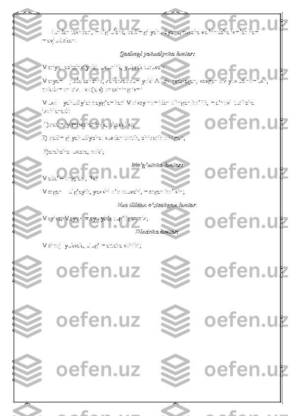       Bundan tashqari, mo’g’ulcha, qadimgi yahudiycha, ruscha va hindcha ismlar ham 
mavjud ekan:
Qadimgi   yahudiycha   ismlar :
Mariya- achchiq yoki, ustunlik, yuksak turuvchi.
Maryam – juda achchiq, zaharzaqqum yoki Alloh qadrlagan, sevgan qiz yoxud nomusli, 
pokdomon qiz. Iso (a.v) onasining ismi
Muso – yahudiylar payg’ambari Moisey nomidan olingan bo’lib, ma’nosi  turlicha 
izohlanadi:
 1)qadimiy misrcha: bola, chaqaloq;
2) qadimgi yahudiycha: suvdan tortib, chiqarib olingan;
 3)arabcha: ustara, poki;
Mo’g’ulcha ismlar:
Madal – ong, aql, fikr
Mergan – ulg’ayib, yaxshi o’q otuvchi, mergan bo’lsin;
Rus tilidan o’zlashgan ismlar :
Mayisa, Maya – may oyida tug’ilgan qiz;
Hindcha ismlar:
Mehroj- yuksak, ulug’ martaba sohibi; 