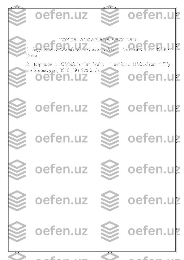 FOYDALANGAN ADABIYOTLAR:
1.   Begmatov   E.   O zbek   tili   antroponimikasi.   –   Toshkent:   Fan,   2013.   –ʻ
246 b.
2.   Begmatov   E.   O zbek   ismlari   izohi.   –   Toshkent:   O zbekiston   milliy
ʻ ʻ
ensiklopediyasi, 2016. 197-275-betlar.  