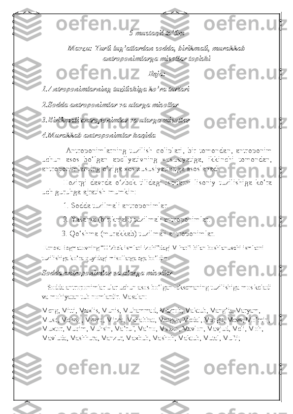 5-mustaqil ta’lim
Mavzu: Turli lug’atlardan sodda, birikmali, murakkab
antroponimlarga misollar topishi
Reja:
1.Antroponimlarning tuzilishiga ko’ra turlari
2.Sodda antroponimlar va ularga misollar
3.Birikmali antroponimlar va ularga misollar
4.Murakkab antroponimlar haqida
  Antroponimlarning   tuzilish   qoliplari,   bir   tomondan,   antroponim
uchun   asos   bo‘lgan   apellyativning   xususiyatiga,   ikkinchi   tomondan,
antroponimlarning o‘ziga xos xususiyatlariga asoslanadi.
Hozirgi   davrda   o zbek   tilidagi   ismlarni   lisoniy   tuzilishiga   ko‘raʻ
uch guruhga ajratish mumkin:
1. Sodda tuzilmali antroponimlar.
2. Yasama (birikmali) tuzilmali antroponimlar.
          3. Qo‘shma (murakkab) tuzilmali antroponimlar.
  Ernest Begmatovning “O zbek ismlari izohi”dagi M harfi bilan boshlanuvchi ismlarni 	
ʻ
tuzilishiga ko’ra quyidagi misollarga ega bo’ldim.  
Sodda antroponimlar va ularga misollar  
   Sodda antroponimlar ular uchun asos bo‘lgan leksemaning tuzilishiga mos keladi
va mohiyatan tub nomlardir. Masalan: 
Meng, Mitti, Muxlis, Munis, Muhammad, Muzrob, Maktub, Mang’it, Maryam, 
Muso, Mehroj, Momo, Mirza, Muhabbat, Mergan, Medal, Mangu, Meva, Mo’min, 
Muxtor, Muqim, Muhsin, Ma’ruf, Ma’no, Makon, Mavlon, Mavjud, Meli, Moh, 
Mavluda, Mashhura, Manzur, Maxbub, Mashoh, Maktub, Mutal, Mufti; 