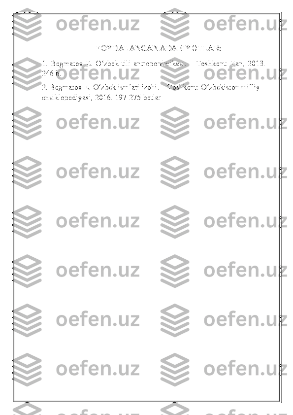    FOYDALANGAN ADABIYOTLAR:
1.   Begmatov   E.   O zbek   tili   antroponimikasi.   –   Toshkent:   Fan,   2013.   –ʻ
246 b.
2. Begmatov E. O zbek ismlari izohi. – Toshkent: O zbekiston milliy 
ʻ ʻ
ensiklopediyasi, 2016. 197-275-betlar 