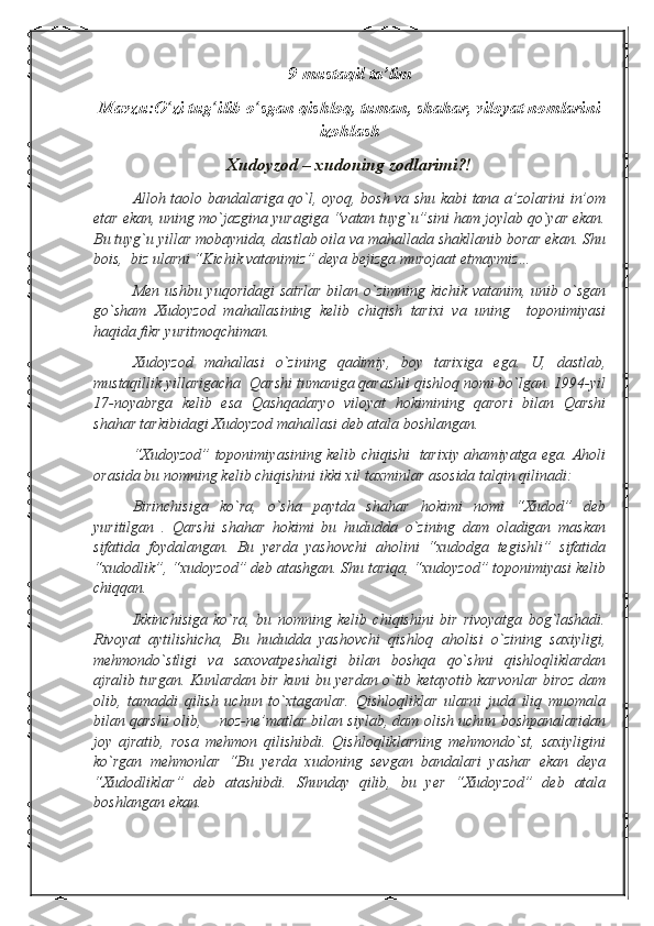 9-mustaqil ta’lim
Mavzu:O ʻ zi tug ʻ ilib o ʻ sgan qishloq, tuman, shahar, viloyat nomlarini
izohlash
Xudoyzod – xudoning zodlarimi?!
Alloh taolo bandalariga qo`l, oyoq, bosh va shu kabi tana a’zolarini in’om
etar ekan, uning mo`jazgina yuragiga “vatan tuyg`u”sini ham joylab qo`yar ekan.
Bu tuyg`u yillar mobaynida, dastlab oila va mahallada shakllanib borar ekan. Shu
bois,  biz ularni “Kichik vatanimiz” deya bejizga murojaat etmaymiz…
  Men ushbu yuqoridagi  satrlar bilan o`zimning kichik vatanim, unib o`sgan
go`sham   Xudoyzod   mahallasining   kelib   chiqish   tarixi   va   uning     toponimiyasi
haqida fikr yuritmoqchiman.
Xudoyzod   mahallasi   o`zining   qadimiy,   boy   tarixiga   ega.   U,   dastlab,
mustaqillik yillarigacha  Qarshi tumaniga qarashli qishloq nomi bo`lgan. 1994-yil
17-noyabrga   kelib   esa   Qashqadaryo   viloyat   hokimining   qarori   bilan   Qarshi
shahar tarkibidagi Xudoyzod mahallasi deb atala boshlangan.
“Xudoyzod” toponimiyasining kelib chiqishi   tarixiy ahamiyatga ega. Aholi
orasida bu nomning kelib chiqishini ikki xil taxminlar asosida talqin qilinadi:
Birinchisiga   ko`ra,   o`sha   paytda   shahar   hokimi   nomi   “Xudod”   deb
yuritilgan   .   Qarshi   shahar   hokimi   bu   hududda   o`zining   dam   oladigan   maskan
sifatida   foydalangan.   Bu   yerda   yashovchi   aholini   “xudodga   tegishli”   sifatida
“xudodlik”, “xudoyzod” deb atashgan. Shu tariqa, “xudoyzod” toponimiyasi kelib
chiqqan.
Ikkinchisiga   ko`ra,   bu   nomning   kelib   chiqishini   bir   rivoyatga   bog`lashadi.
Rivoyat   aytilishicha,   Bu   hududda   yashovchi   qishloq   aholisi   o`zining   saxiyligi,
mehmondo`stligi   va   saxovatpeshaligi   bilan   boshqa   qo`shni   qishloqliklardan
ajralib turgan. Kunlardan bir kuni bu yerdan o`tib ketayotib karvonlar biroz dam
olib,   tamaddi   qilish   uchun   to`xtaganlar.   Qishloqliklar   ularni   juda   iliq   muomala
bilan qarshi olib,    noz-ne’matlar bilan siylab, dam olish uchun boshpanalaridan
joy   ajratib,   rosa   mehmon   qilishibdi.   Qishloqliklarning   mehmondo`st,   saxiyligini
ko`rgan   mehmonlar   “Bu   yerda   xudoning   sevgan   bandalari   yashar   ekan   deya
“Xudodliklar”   deb   atashibdi.   Shunday   qilib,   bu   yer   “Xudoyzod”   deb   atala
boshlangan ekan. 