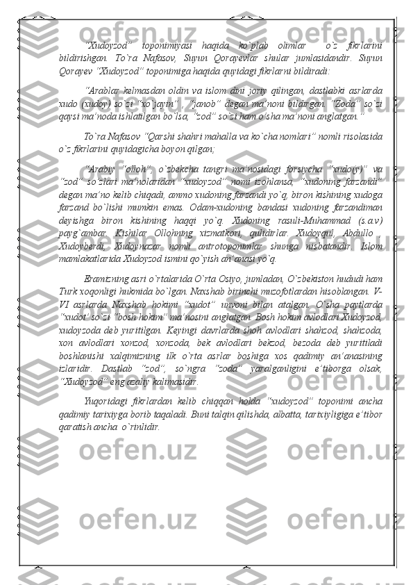 “Xudoyzod”   toponimiyasi   haqida   ko`plab   olimlar     o`z   fikrlarini
bildirishgan.   To`ra   Nafasov,   Suyun   Qorayevlar   shular   jumlasidandir.   Suyun
Qorayev “Xudoyzod” toponimiga haqida quyidagi fikrlarni bildiradi:
“Arablar   kelmasdan   oldin   va   islom   dini   joriy   qilingan,   dastlabki   asrlarda
xudo  (xudoy)   so`zi   “xo`jayin”  ,   “janob”   degan   ma’noni   bildirgan.   “Zoda”  so`zi
qaysi ma’noda ishlatilgan bo`lsa, “zod” so`zi ham o’sha ma’noni anglatgan.”
To`ra Nafasov “Qarshi shahri mahalla va ko`cha nomlari” nomli risolasida
o`z fikrlarini quyidagicha boyon qilgan;
“Arabiy   “olloh”,   o`zbekcha   tangri   ma’nosidagi   forsiycha   “xudo(y)”   va
“zod”   so’zlari   ma’nolaridan   “xudoyzod”   nomi   izohlansa,   “xudoning   farzandi”
degan ma’no kelib chiqadi, ammo xudoning farzandi yo`q, biron kishining xudoga
farzand   bo`lishi   mumkin   emas.   Odam-xudoning   bandasi   xudoning   farzandiman
deyishga   biron   kishining   haqqi   yo`q.   Xudoning   rasuli-Muhammad   (s.a.v)
payg`ambar.   Kishilar   Ollohning   xizmatkori,   qulidirlar.   Xudoyqul,   Abdullo   ,
Xudoyberdi,   Xudoynazar   nomli   antrotoponimlar   shunga   nisbatandir.   Islom
mamlakatlarida Xudoyzod ismini qo`yish an’anasi yo`q.
Eramizning asri o`rtalarida O`rta Osiyo, jumladan, O`zbekiston hududi ham
Turk xoqonligi hukmida bo`lgan. Naxshab birinchi muzofotlardan hisoblangan. V-
VI   asrlarda   Naxshab   hokimi   “xudot”   unvoni   bilan   atalgan.   O`sha   paytlarda
“xudot’ so`zi “bosh hokim” ma’nosini anglatgan. Bosh hokim avlodlari Xudoyzod,
xudoyzoda   deb   yuritilgan.   Keyingi   davrlarda   shoh   avlodlari   shahzod,   shahzoda,
xon   avlodlari   xonzod,   xonzoda,   bek   avlodlari   bekzod,   bezoda   deb   yuritiladi
boshlanishi   xalqimizning   ilk   o`rta   asrlar   boshiga   xos   qadimiy   an’anasining
izlaridir.   Dastlab   “zod”,   so`ngra   “zoda”   yaralganligini   e’tiborga   olsak,
“Xudoyzod” eng azaliy kalimasidir.
Yuqoridagi   fikrlardan   kelib   chiqqan   holda   “xudoyzod”   toponimi   ancha
qadimiy tarixiyga borib taqaladi. Buni talqin qilishda, albatta, tarixiyligiga e’tibor
qaratish ancha  o`rinlidir.   
                                         