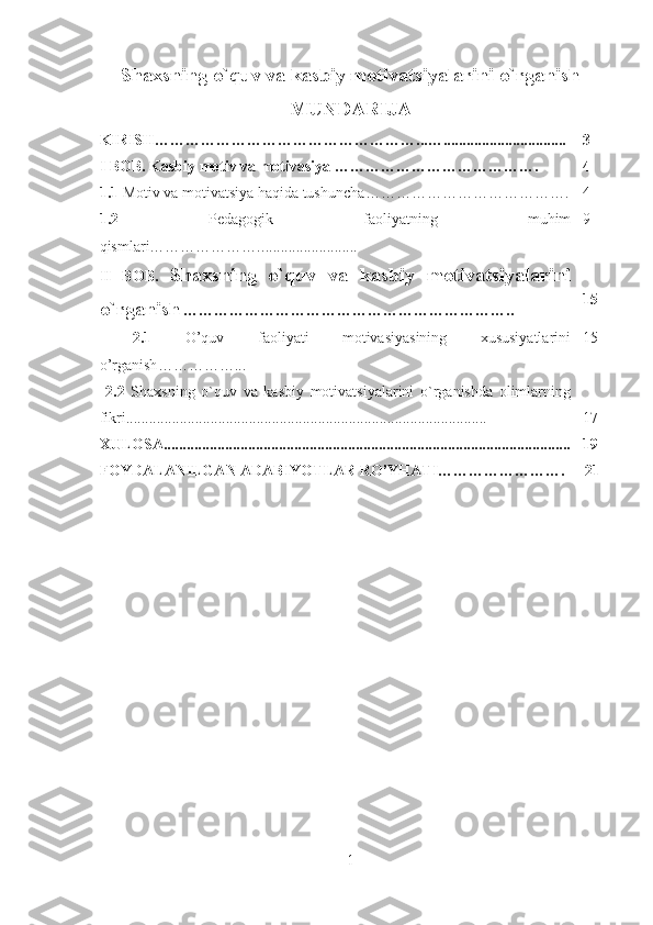 Shaxsning o`quv va kasbiy motivatsiyalarini o`rganish
MUNDARIJA
KIRISH……………………………………………...…................................ 3
I BOB.  Kasbiy motiv va motivasiya  …………………………………. 4
1.1  Motiv va motivatsiya haqida tushuncha …………………………………. 4
1.2   Pedagogik   faoliyatning   muhim
qismlari…………………. ......................... 9
II   BOB.   Shaxsning   o`quv   va   kasbiy   motivatsiyalarini
o`rganish   ……………………………………………………….. 15
  2.1   O’quv   faoliyati   motivasiyasining   xususiyatlarini
o’rganish ……………...  15
  2.2   Shaxsning   o`quv   va   kasbiy   motivatsiyalarini   o`rganishda   olimlarning
fikri ............ .................................................................................. 17
XULOSA............................................................................................. ............. 19
FOYDALANILGAN ADABIYOTLAR RO’YHATI…………… ………. 21
1 