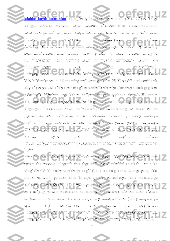 talablar   kuyib   kolmasdan ,   balki,   katiy   intizomni   xam   talab   qiladi.   O’quv   faniga
bo’lgan   qiziqish   motivlari   ustun   turuvchi   o’qituvchilarda   o’quv   materialini
uzlashtirishga   bo’lgan   talab   kuzga   tashlanadi,   chunki   bunda   eng   ko’p   talab
o’quvchi   shaxsiga   qaratilgan   bo’ladi.
A.K.Baymetov   ta’kidlab   o’tganidek,   avtoritarlikka   moyillik   motivining   ustunligi
avtoritar o’qituvchilarda muloqot motivining ustunligi liberal  o’qituvchilar u yoki
bu   motivlardan   xech   birining   ustun   bo’lmasligi   demokratik   uslubli   xos
o’qituvchilarga   xos   jihat   hisoblanadi.
Pedagog   kasbini   o’zlashtirishda   kasbiy   bilimlarga   bo’lgan   ehtiyoj   oshadi.
V.N.Nikitenko va B.Fidlerlarning ma’lumotiga ko’ra 25-30 yoshli o’qituvchilarda
oliy o’quv yurtida o’qiyotgan chog’ida unchalik ahamiyat bermagan pedagogik va
psixologik   bilimlarni   egallashga   bo’lgan   ehtiyoj   uyg’onar   ekan   N.V.Jurinim
o’qituvchilarning   pedagogik   faoliyatidagi   turli   xil   omillarga   munosabatini
o’rgangan.   Tadqiqotlar   shuni   ko’rsatadiki,   o’qituvchilarning   uz   kasbi   va   ish
joyidan   qoniqishi   ba’zilarda   birinchi   navbatda   maktabning   moddiy   bazasiga
bog’liq   bo’ladi,   boshqalarida   esa   pedagogik   faoliyatda   yaxshi   natijalarga
erishishga,   uchinchi   xilida   ma’muriyat   bilan   uzaro   aloqa   o’rnatishga,   turtinchi
kishida   oylik   olish   bilan   bog’liq   bo’ladi.
O’quv faoliyati motivasiyasining xususiyatlarini o’rganishda 2 jihatni farqlab olish
lozim:
Birinchi jihat - o’quv faoliyatini tanlash motivasiyasi. Ikkinchisi nima uchun olim
aynan   shu   mavzuni   o’rganib   chikishga   qo’l   urgani   sababini   aniqlash.   Fan   bilan
shug’ullanish bir necha sabablarga bog’liqligi bilan belgilanadi. Ularga yangilikka
intilish   va   ularni   yaratish,   aniq   fanlarga   qiziqish   va   qandaydir   aniq   masalalarga
qiziqish, o’z kashfiyotlari bilan insoniyatga foyda keltirish, istagan yoki qandaydir
xalq   xo’jaligiga   doir   masalalarni   hal   etish   yoki   shunchaki   o’z   ishi   bilan   o’zidan
tarixda nom-nishon qoldirish; aniq bir ijtimoiy statusga intilish (ilmiy darajalariga
ega   bo’lish)   mashxurlikka   intilish   kabilar   bilan   belgilanadi.
Pedagogik   faoliyatning   muhim   qismlari   bo’lib,   uning   motivasiyasida   ko’rinadi.
Pedagogik faoliyat o’quv faoliyatidagi kabi motivasion oriyentasiyalarga ajratiladi.
10 