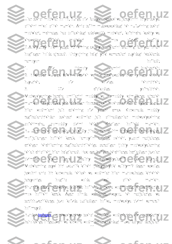 Ular tashqi motivlar bo’lib, bunga o’z faoliyati natijasi  va jarayonini oriyentasiya
qilishni   misol   qilish   mumkin.   Aniq   ta’lim   muassasasidagi   ish   nufuzining   tashqi
motivlari,   mehnatga   haq   to’lashdagi   adekvatlik   motivlari,   ko’pincha   kasbiy   va
shaxsning   o’sish   motivlari   bilan   mos   o’zaro   bog’liq.
G.A.Myurrey   hokimiyatga   intilishning   asosiy   motivlarini   ularning   faoliyati   bilan
bog’lagan   holda   ajratadi.   Ehtiyojning   belgi   yoki   samaralari   quyidagi   istaklarda
namoyon   bo’ladi;
1.   O’z   ijtimoiy   olamini   boshqarish;
2.   Boshqalar   xulqiga   ta’sir   o’tkazish   va   o’z   maslaxatlari   bilan   yo’lga   solish,
buyurish,   o’z   so’ziga   ishontirish;
3.   O’z   e’tikodiga   yo’naltirish.
Motivasiyaning   barcha   omillarini   moddiy   va   nomoddiy   stimullarga   ajratish
mumkin. “Xayot fakat yeb ichishdan iborat emas”. Boshqa so’z bilan aytganda pul
bilan   xodimlarni   jalb   etishning   o’zi   yetarli   emas.   Korxonada   moddiy
rag’batlantirishdan   tashqari   xodimlar   jalb   qilinadiganlar   motivasiyasining
qo’shimcha,   nomoddiy   tizimi   ishlab   chiqilgan   bo’lishi   mumkin.
Bu   ularni   psixologik   tashqi   iqtisodiy   jihatlardan   muhim   ehtiyojlarni   kondirishga
mo’ljallangan   bo’lishi   kerak.   Tamoyilni   amalga   oshishi,   yuqori   natijalarga
erishgan   ishchilarning   rag’batlantirilishiga   qaratilgan   ijobiy   motivasiyalarning
ishlab chiqilishi bilan belgilanadi. Past ega bo’lgan ishchilarga beriladigan jazolar
tizimidan   joy   olgan   “Salbiy   motivasiyalarni”   aks   ettiradi.
Motivlarning   qaysi   biri   ustunlik   kilishi   ijobiymi   yoki   salbiymi?   degan   savolga
javobni   aniq   bir   korxonada   ishlash   va   xodimlar   bilan   munosabatga   kirishish
jarayoniga   bog’liq   xolda   xal   qilish   mumkin.
Shunday   ekan,   motivasiya   adekvat   bo’lishi,   korxona   xodimining   ish   natijalariga
mos   bo’lishi   kerak.   Agar   olinda   xatolarga,   xayot,   ish   natijalariga   va
tartibbuzarliklarga   jazo   ko’zda   tutiladigan   bo’lsa,   motivasiya   tizimi   samarali
bo’lmaydi.
Bundan   tashqari ,   motivasiyaning   tashqi   omillari   xodimlarni   o’z   natijalarini
baholashga o’rgatuvchi va korxona xodimlarining ishdagi muvaffaqiyati darajalari
11 