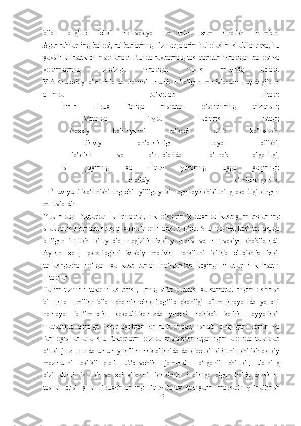 bilan   bog’liq   ichki   motivasiya   omillarini   xam   ajratish   mumkin.
Agar rahbarning bahosi, rahbarlarning o’z natijalarini baholashni shakllantirsa, bu
yaxshi ko’rsatkich hisoblanadi. Bunda raxbarning tashqaridan beradigan bahosi va
xodimlarning   o’z-o’ziga   beradigan   baxosi   muvofiq   keladi.
V.A.Kruteskiy   o’spirinlarda   uchrash   mumkin   bo’lgan   motivlardan   quyidagilarni
alohida   ta’kidlab   o’tadi:
-   biror   o’quv   faniga   nisbatan   o’spirinning   qiziqishi;
-   Vatanga   foyda   keltirish   istagi;
-   shaxsiy   kobiliyatini   ro’kach   qilib   ko’rsatish;
-   oilaviy   an’analariga   rioya   qilishi;
-   do’stlari   va   o’rtoqlaridan   o’rnak   olganligi;
-   ish   joyining   va   o’quv   yurtining   uyga   yaqinligi;
-   moddiy   ta’minlanganlik;
- o’quv yurti ko’rinishining chiroyliligi yoki unga joylashishining osonligi singari
motivlardir.
Yukoridagi   fikrlardan   ko’rinadiki,   ilk   o’spirinlik   davrida   kasbiy   motivlarning
shakllanishi bir qator tashqi va ichki omillarga bog’liq. Shuningdek, kasb tanlashga
bo’lgan   intilish   ishtiyoqlar   negizida   kasbiy   motiv   va   motivasiya   shakllanadi.
Aynan   xorij   psixologlari   kasbiy   motivlar   tarkibini   ishlab   chiqishda   kasb
tanlashgacha   bo’lgan   va   kasb   tanlab   bo’lgandan   keyingi   jihatlarini   ko’rsatib
o’tadilar.
Ta'lim   tizimini   takomillashtirish,   uning   sifat   darajasi   va   samaradorligini   oshirish
bir   qator   omillar   bilan   chambarchas   bog‘liq   ekanligi   ta'lim   jarayonida   yaqqol
namoyon   bo‘lmoqda.   Respublikamizda   yuqori   malakali   kadrlar   tayyorlash
maqsadida   amalga   oshirilayotgan   chora-tadbirlar,   ishlab   chiqilgan   qonun   va
farmoyishlar   ana   shu   faktorlarni   o‘zida   mujassam   etganligini   alohida   ta'kidlab
o‘tish joiz. Bunda umumiy ta'lim  maktablarida dars berish sifatini  oshirish asosiy
mazmunni   tashkil   etadi.   O‘quvchilar   jamoasini   o‘rganib   chiqish,   ularning
qiziqishlari,   intilish   va   xohishlarini,   istaklarini   inobatga   olgan   holda   darslarni
tashkil   etish   yoki   o‘quvchilarning   o‘quv–biluv   faoliyatini   maqsadli   yo‘naltirish
12 