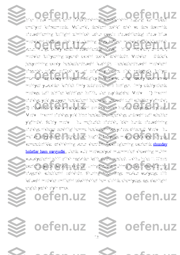 bilan   o‘quv   materiallarini   o‘zlashtirishning   ta'minlanishini   bugungi   kun   maktab
amaliyoti   ko‘rsatmoqda.   Ma'lumki,   darslarni   tashkil   etish   va   dars   davomida
o‘quvchilarning   faolligini   ta'minlash   uchun   avvalo   o‘quvchilardagi   o‘quv–biluv
motivlarini   inobatga   olish   yoki   ularning   fanga   bo‘lgan   motivlarini   shakllantirish
zarur.   Bunga   asosiy   sabab   o‘quvchilardagi   o‘quv   –   biluv   motivlari,   umuman,
motivlar   faoliyatning   tayanch   asosini   tashkil   etishidadir.   Motivlar   –   didaktik
jarayonining   asosiy   harakatlantiruvchi   kuchidir.   Harakatlantiruvchi   motivlarni
o‘rganish,   to‘g‘ri   qo‘llash   va   uni   to‘g‘ri   yo‘naltira   olish   pedagogik   faoliyat
mazmunining   asosiy   mohiyatini   belgilaydi.   Motiv   va   uning   nazariy   mazmun   va
mohiyati   yuzasidan   ko‘plab   ilmiy   tadqiqotlar   olib   borilgan.   Ilmiy   adabiyotlarda
motivga   turli   ta'riflar   keltirilgan   bo‘lib,   ular   quyidagicha:   Motiv   –   1)   insonni
o‘qishga  yoki  muayyan harakatlarni  bajarishga  undovchi  turli  sabablar  yig‘indisi;
2)  o‘quvchining ma'lum  ehtiyojlarini  qondirish bilan bog‘liq faoliyatga  moyilligi.
Motiv – insonni o‘qishga yoki biror harakatlarni bajarishga undovchi turli sabablar
yig‘indisi.   Salbiy   motiv   –   bu   majburlab   o‘qitish,   lekin   bunda   o‘quvchining
o‘qishga nisbatan qarshiligi hamma harakatlarimizni yo‘qqa chiqaradi. Motiv – bu
ma'lum   ehtiyojlarni  qondirish  bilan  bog‘liq  faoliyatga   moyillik.  Motivlar  ta'limda
samaradorlikka   erishishning   zarur   shartidir.   Psixologlarning   asarlarida   shunday
holatlar   ham   mavjudki ,   ularda   xulq   motivatsiyasi   muammolari   shaxsning   muhim
xususiyatlarini tahlil qilish negizidan kelib chiqib qaraladi. Ushbu holat T. Olport
asarlarida yaqqol ko‘zga tashlanadi. Uningcha, eng muhim jihat bu inson xulqining
o‘zgarish   sabablarini   ochishdir.   Shuning   bilan   birga   mazkur   vaziyatga   olib
keluvchi motivlar  omillarini tekshirishlari ham alohida ahamiyatga ega ekanligini
anglab yetish qiyin emas. 
13 