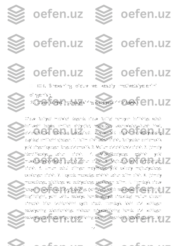 II   BOB.   Shaxsning   o`quv   va   kasbiy   motivatsiyalarini
o`rganish
  2.1  O’quv faoliyati motivasiyasining xususiyatlarini o’rganish  
O‘quv   faoliyati   motivlari   deganda   o‘quv   faolligi   namoyon   bo‘lishiga   sabab
bo‘luvchi   barcha   omillar:   ehtiyojlar,   maqsadlar,   ustanovkalar,   burch   hissi,
qiziqishlar   va   boshqalar   tushuniladi.   G.Rozenfeld   o‘qish   motivatsiyasining
quyidagi omillarini ajratgan. 1. Ta'lim olish uchun o‘qish, faoliyatdan qoniqmaslik
yoki o‘rganilayotgan fanga qiziqmaslik. 2. Ma'lum qiziqishlarsiz o‘qish. 3. Ijtimoiy
identifikatsiya   uchun   o‘qish.   4.   Muvaffaqqiyatga   erishish   yoki
muvafaqqiyatsizlikdan   qochish   uchun   o‘qish.   5.   Majburlab   yoki   qo‘rqqanidan
o‘qish.   6.   Umum   qabul   qilingan   me'yorlarga   yoki   axloqiy   majburiyatlarga
asoslangan   o‘qish.   7.   Hayotda   maqsadga   erishish   uchun   ta'lim   olish.   8.   Ijtimoiy
maqsadlarga,   talablarga   va   qadriyatlarga   asoslangan   ta'lim.   E.   Torndayk   o‘quv
jarayonini   u yoki   bu qo‘zg‘atuvchiga  (stimulga)   javob reaksiyasining  holati   bilan
bog‘liqligini,   ya'ni   ushbu   reaksiya   hamda   vaziyat   o‘rtasidagi   ma'lum   aloqani
o‘rnatish   bilan   izohlanishini   aytib   o‘tadi.   Torndayk   kishi   o‘zi   xohlagan
reaksiyaning   takrorlanishiga   nisbatan   ro‘yxushlikning   hamda   o‘zi   xohlagan
reaksiyaga nisbatan bo‘lgan moyillikning ta'sirini o‘rganishga harakat qiladi. U bir
14 