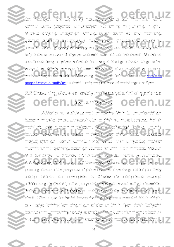 deb   hisoblaydi.   Tahsildagi   asosiy   narsa   ta'lim   berilayotgan   predmetdan   ko‘ra
ko‘proq   ushbu   jarayonda   faollashadigan   kuchlarning   rivojlanishiga   bog‘liq.
Motivlar   ehtiyojga   undaydigan   stimulga   asosan   tashqi   va   ichki   motivlarga
ajratiladi.   Shaxsning   axloqiyligi,   yo‘nalganligiga   bog‘liq   ravishda:   shaxsiy   va
jamoa  motivlari,  g‘oyaviy  va   axloqiy   motivlarni   ajratish   mumkin.  Shunday   qilib,
ko‘p   hollarda   motivlar   faoliyatga   undovchi   kuch   sifatida   baholanadi.   Motivlarni
tasniflashda   keng   tarqalgan   yo‘nalish   bu   -   vaqtni   hisobga   olishdir.   Unga   ko‘ra:
vaziyatli   va   doimiy   namoyon   bo‘luvchi   motivlarni,   qisqa   muddatli   va   barqaror
motivlarni   ajratish   mumkin.   Motivning   tuzilishiga   ko‘ra:   dastlabki   –   mavhum
maqsad mavjud motivlar , ikkinchi – aniq maqsad mavjud motivlarga ajratilgan. 
2.2 Shaxsning o`quv va kasbiy motivatsiyalarini o`rganishda
olimlarning fikri
                I.A.Vasilev   va   M.Sh.Magomed-Eminovning   kitobida:   umumlashtirilgan
barqaror   motivlar   (muvafaqqiyatsizlikdan   qochish   va   muvafaqqiyatga   intilish
motivlari),   aniq   barqaror   motivlar(aniq   kasbiy   faoliyatdagi   faollik),   umumiy
beqaror   motivlar   va   aniq   beqaror   motivlarga   (aniq   qisqa   muddatli   maqsadlari
mavjud)   ajratilgan.   Respublikamizda   hozirgi   kunda   o‘qish   faoliyatidagi   motivlar
muammolarini  o‘rganishga qaratilgan tadqiqot  ishlarini olib borilmoqda. Masalan
M.G.Davletshin,   E.   G’oziev,   G‘.B.Shoumarov,   V.A.Tokareva   R.I.Sunnatova,
A.A.Fayzullaev,   A.K.Saitova,   E.Z.Usmonova,   M.Rasulova,   F.I.Haydarov   kabi
psixolog olimlar ta'lim jarayonida o‘qish motivlarini o‘rganishga oid ko‘plab ilmiy
tadqiqot   ishlarini   olib   bormoqdalar.   E.   G’oziev   o‘z   tadqiqotlarida   mustaqil
tafakkurning   rivojlanishi,   bilish   jarayonining   qiziqarli   tashkil   etilishi   o‘quvchilar
faoliyatida   yangi   muvaffaqiyatlarga   erishishning   ijodiy   manbai   ekanligini   aytib
o‘tadi.   Olim   o’quv   faoliyatini   boshqarishning   diagnostik   metodini   ishlab   chiqib,
psixologiya   fanining   kam   o’rganilgan   sohalaridan   biri   bo’lgan   o’qish   faoliyatini
boshqarish muammosining nazariy va amaliy, emperik tomonlarini yoritib berdi.38
V.Karimova motiv motivatsiyaga nisbatan aniqroq, torroq tushuncha hisoblanib, u
16 