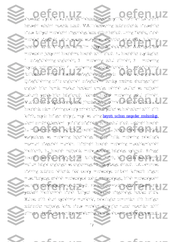 shaxsdagi   u   yoki   bu   xulq-atvorga   nisbatan   turgan   moyillik,   hozirlikni   tushuntirib
beruvchi   sababni   nazarda   tutadi.   V.A.Tokarevaning   tadqiqotlarida   o‘quvchilar
o‘quv faoliyati motivlarini o‘rganishga katta e'tibor beriladi. Uning fikricha, o‘qish
motivlari   o‘zgarishi   uchun   yasama   vaziyat   va   sharoitlar   zarur   emas,   bularning
barchasi   kundalik   hayotda   va   ta'lim   jarayonida   shakllanadi.   A.A.Fayzullaev
motivatsion jarayonni bosqichma-bosqich tahlil qiladi. Bu bosqichlar quyidagilar:
1-   qo‘zg‘alishning   anglanishi;   2   –   motivning   qabul   qilinishi;   3   –   motivning
hayotga   tatbiq   qilinishi;   4   –   motivning   mustahkamlanishi;   5   -   qo‘zg‘alishning
faollashuvi.   Birinchi   bosqich   qo‘zg‘alishning   paydo   bo‘lishi   va   anglanishi.
Qo‘zg‘alishning   to‘liq   anglanishi   qo‘zg‘atishni   qanday   predmet   chaqirganligini
anglash   bilan   hamda   mazkur   harakatni   amalga   oshirish   usullari   va   natijasini
tushunib   yetish   bilan   belgilanadi.   Ikkinchi   bosqich   motivning   qabul   qilinishi.
Muallif   buni   qo‘zg‘alishning   ichki   jihatdan   qabul   qilinishi   bilan   tushuntiradi.   Bu
bosqichda odam o‘zining axloqiy prinsiplari, qadriyatlari va boshqalarni tahlil qilib
ko‘rib,   paydo   bo‘lgan   ehtiyoj,   mayl   va   uning   hayoti   uchun   naqadar   muhimligi ,
ularni qondirish kerakmi - yo‘qligi to‘g‘risida qaror qabul qiladi. Uchinchi bosqich
bu   motivning   amalga   oshirilish   bosqichi   bo‘lib,   bu   jarayon   davomida   konkret
vaziyatlarga   va   motivning   bajarilishiga   bog‘liq   holda   motivning   psixologik
mazmuni   o‘zgarishi   mumkin.   To‘rtinchi   bosqich   motivning   mustahkamlanishi
hisoblanib,   bu   bosqich   natijasida   motiv   xarakter   belgisiga   aylanadi.   So‘nggi
bosqich   potensial   qo‘zg‘alishning   faollashuvi   bo‘lib,   bu   holatda   xarakterning
ma'lum   belgisi   anglangan   va   anglanmagan   holda   yuzaga   chiqadi.   E.Z.Usmonova
o‘zining   tadqiqot   ishlarida   ikki   asosiy   motivatsiya   toifasini   ko‘rsatib   o‘tgan:
muvaffaqiyatga erishish  motivatsiyasi  tashqi  motivatsiyaga,  bilish motivatsiyasini
esa ichki motivatsiyaga mansub, deydi. Biz tadqiqotimizda maktab o‘quvchilarida
yetakchi   hisoblanmish   o‘qish   faoliyati   motivlarini   o‘rganishga   harakat   qildik.
Xulosa   qilib   shuni   aytishimiz   mumkinki,   psixologlar   tomonidan   olib   borilgan
tadqiqotlar   natijasiga   ko‘ra   o‘quv   motivlari   ehtiyojlar   nuqtai   nazaridan   tahlil
qilingan.   Demak,   har   qanday   motivlarning   asosida   shaxsning   ehtiyojlari   yotadi,
17 