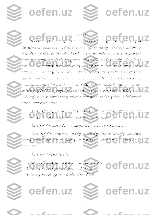 Kirish
Mavzuning   dolzarbligi:   Insonning   kasbiy   yaroqliligi   borasidagi   nazariy   va
eksperimental   tadqiqotlar     yo’nalishlarini   o’rganish   kasbiy   psixologik   tanlovning
mezonlarning   ajratish   imkonini   beradi.   Inson   va   kasbning   o’zaro   munosabati
borasidagi  tasavvurlar ularda jarayonnini ilmiy tashkil  qilish va ilmiy tushunchalar
tizimini  shakllantiradi. Insonining kasbiy xulq-avorini  tahlil qilish va uning kasbiy
tarjimai   holi   shuningdek   shaxsda   dastlabki   kasbiy   maqsadlarni   shakllanishida
kasbiy   hayotgacha   rivojlanishni   qamrab   oladi.   Mehnat   psixologiyasining
metodlarida amaliy foydalanishni o’rganish (gnostik, konstruktiv); kadrlarni tanlash
va kasbga yo’naltirish jarayoniga psixologik hamkorlik va shaxsning kasbiy o’zini
o’zi   anglash     tushunchalarining   mazmun   mohiyatini   anglab   yetish     ko’nikmasini
tarkib toptirishdan iborat. 
Kurs   ishining   maqsadi:   Ilmiy   adabiyotlarni   va   ilmiy   tadqiqot   ishlarni
tahliliy o’rganish asosida  kasbiy motivatsiya  turlari va jarayonlarini o’rganish.
Kurs ishining obyekti:  motivatsiya va uning asosiy xususiyatlari.
Kurs   ishining   predmeti:   kasbiy   motivatsiya   haqida   umumiy   tushuncha
kasbiy   motivatsiya   turlari,   kasbiy   motivatsiya   eksperimental   o’rganishdagi
tadqiqotlar.
Kurs ishi ning vazifalari:
1. kasbiy motivatsiya   ni eksperimental tadqiq qilish.
2. kasbiy motivatsiya   nazariyalarini o’rganish.
3. kasbiy motivatsiya   metodikalar bilan ishlash.
2 