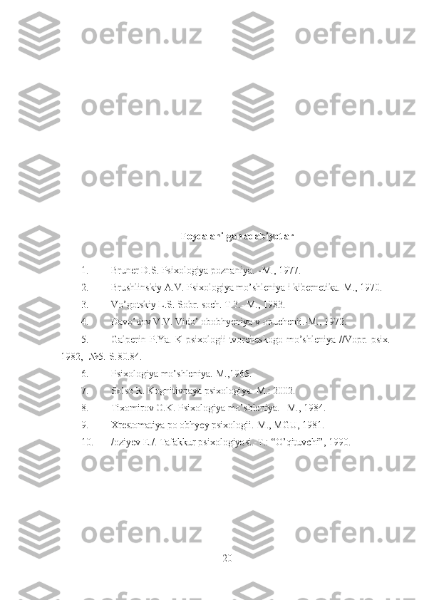 Foydalanilgan a dabiyotlar
1. Bruner D.S. Psixologiya poznaniya. –M., 1977.
2. Brushlinskiy A.V. Psixologiya mo’shleniya i kibernetika.-M., 1970.
3. Vo’gotskiy L.S. Sobr. soch. T.3.- M., 1983.
4. Davo’dov V.V. Vido’ obobhyeniya v obuchenii.-M., 1972.
5. Galperin P.Ya.  K psixologii  tvorcheskogo  mo’shleniya //Vopr. psix.-
1982, -№5.-S.80.84.
6. Psixologiya mo’shleniya.-M.,1965.
7. Solso R. Kognitivnaya psixologiya.-M.: 2002.
8. Tixomirov O.K. Psixologiya mo’shleniya. –M., 1984.
9. Xrestomatiya po obhyey psixologii.-M., MGU, 1981.
10. /oziyev E./. Tafakkur psixologiyasi.-T.: “O’qituvchi”, 1990.
  
20 