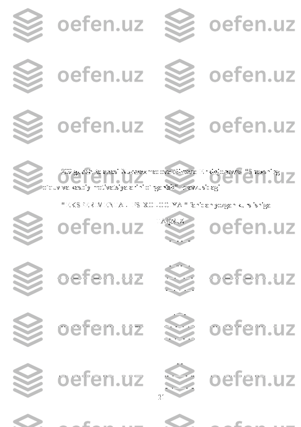 209-guruh   talabasi   Nurmaxmadova   Dilnoza   Erkinjonovna   “Shaxsning
o`quv va kasbiy motivatsiyalarini o`rganish”    mavzusidagi
“ EKSPERIMENTAL  PSIXOLOGIYA “  fanidan yozgan kurs ishiga
TAQRIZ
_____________________________________________________________
__________________________________________________________________
__________________________________________________________________
__________________________________________________________________
__________________________________________________________________
__________________________________________________________________
__________________________________________________________________
__________________________________________________________________
__________________________________________________________________
__________________________________________________________________
__________________________________________________________________
__________________________________________________________________
__________________________________________________________________
21 