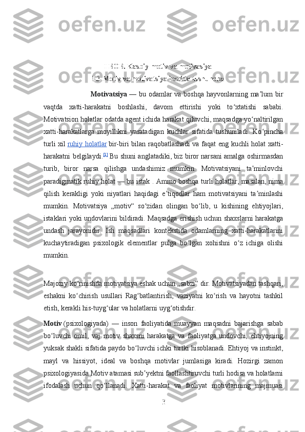 I BOB.  Kasbiy motiv va motivasiya
1.1  Motiv va motivatsiya haqida tushuncha
                                     Motivatsiya   — bu odamlar va boshqa hayvonlarning ma lum birʼ
vaqtda   xatti-harakatni   boshlashi,   davom   ettirishi   yoki   to xtatishi   sababi.	
ʻ
Motivatsion holatlar odatda agent ichida harakat qiluvchi, maqsadga yo naltirilgan	
ʻ
xatti-harakatlarga   moyillikni   yaratadigan   kuchlar   sifatida   tushuniladi.   Ko pincha	
ʻ
turli xil   ruhiy holatlar   bir-biri bilan raqobatlashadi  va faqat eng kuchli holat xatti-
harakatni belgilaydi. [1]
  Bu shuni anglatadiki, biz biror narsani amalga oshirmasdan
turib,   biror   narsa   qilishga   undashimiz   mumkin.   Motivatsiyani   ta minlovchi	
ʼ
paradigmatik ruhiy holat   — bu istak . Ammo boshqa turli holatlar, masalan, nima
qilish   kerakligi   yoki   niyatlari   haqidagi   e tiqodlar   ham   motivatsiyani   ta minlashi	
ʼ ʼ
mumkin.   Motivatsiya   „motiv“   so zidan   olingan   bo lib,   u   kishining   ehtiyojlari,	
ʻ ʻ
istaklari yoki undovlarini bildiradi. Maqsadga erishish uchun shaxslarni harakatga
undash   jarayonidir.   Ish   maqsadlari   kontekstida   odamlarning   xatti-harakatlarini
kuchaytiradigan   psixologik   elementlar   pulga   bo lgan   xohishni   o z   ichiga   olishi	
ʻ ʻ
mumkin.
Majoziy ko rinishda motivatsiya eshak uchun „sabzi“ dir. Motivatsiyadan tashqari,	
ʻ
eshakni   ko chirish   usullari   Rag batlantirish,   vaziyatni   ko rish   va   hayotni   tashkil
ʻ ʻ ʻ
etish, kerakli his-tuyg ular va holatlarni uyg otishdir.	
ʻ ʻ
Motiv   (psixologiyada)   —   inson   faoliyatida   muayyan   maqsadni   bajarishga   sabab
bo luvchi   omil,   vaj   motiv   shaxsni   harakatga   va   faoliyatga   undovchi,   ehtiyojning	
ʻ
yuksak shakli sifatida paydo bo luvchi ichki turtki hisoblanadi. Ehtiyoj va instinkt,	
ʻ
mayl   va   hissiyot,   ideal   va   boshqa   motivlar   jumlasiga   kiradi.   Hozirgi   zamon
psixologiyasida Motiv atamasi sub yektni faollashtiruvchi turli hodisa va holatlarni	
ʼ
ifodalash   uchun   qo llanadi.   Xatti-harakat   va   faoliyat   motivlarining   majmuasi	
ʻ
3 