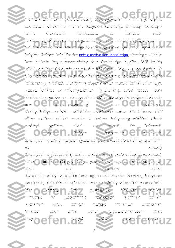 mehnat shartnomasining shartlari, kasbiy o’sish, yuksalish imkonining yo’kligi va
boshqalarni   kiritishimiz   mumkin.   Subyektiv   sabablarga   jamoadagi   psixologik
iqlim,   shaxslararo   munosabatlar   va   boshqalar   kiradi.
Ishsizlarning ish qidirish motivasiyalari haligacha ham o’rganilmayotgan muammo
bo’lib   qolmoqda.   Shu   bilan   birga   ishsizlarning   axloqi,   yangi   ish   joyini   topish
bo’yicha faoliyati ko’p jihatdan   uning motivasion jabhalariga , ularning tuzilishiga
kam   hollarda   hayot   mazmunining   shart-sharoitlariga   bog’liq.   M.V.Dmitriy
ta’kidlaganidek,   ishsizlarning   motivasion   jabhalarini   o’ziga   xos   xususiyatlari   ish
izlashdagi faoliyatlari motivasion tuzilishlarining xamma ko’rsatkichlariga bog’liq
holda namoyon bo’ladi. Ular ijtimoiy o’zgarishlardan mustakil bo’lish uchun kayta
xarakat   kilishda   uz   imkoniyatlaridan   foydalanishga   turtki   beradi.   Passiv
ishsizlarning   motivasion   imkoniyatlarini   tuzilish   xususiyati   aloxida   motivlarning
xam   xarakatlanuvchanligi   bilan   tavsiflanadi.
Kasbiy   faoliyat   motivlari   tuzilishining   tavsifnomasi   uchun   B.N.Dadanov   taklif
qilgan   usullarni   qo’llash   mumkin.   U   istalgan   faoliyatning   sabablari   sifatida
quyidagi   omillarni   o’zida   aks   ettiradi,   deb   ko’rsatadi:
1   .Ayni   faoliyat   jarayonidan   rohatlanish.
2.Faoliyatning   to’g’ri   natijalari   (yaratiladigan   maxsulot   o’zlashtirilayotgan   bilim
va   xokazo).
3.Faoliyatni rag’batlatirish (maosh, mansabni oshirish, so’z vositasida va xokazo).
4.Bosh   tortish   xollarida   yoki   faoliyat   yaxshi   bajarilmaganda   beriladigan   jazodan
o’zini   olib   kochishga   intilish.
Bu   sabablar   salbiy   “valentlikka”   xam   ega   bo’lishi   mumkin.   Masalan,   faoliyatdan
uzoqlashib,   qiziqishlarini   so’ndirishi   mumkin.   Salbiy   valentlikni   maxsus   belgi
bilan   izoxlab,   ularni   quyidagicha   ifodalash   mumkin:
T-insonga   ish   jarayonining   mashaqqatli,   yoqimsiz   bo’lishi;
R-erishishi   kerak   bo’lgan   natijaga   intilishdan   uzoqlashish;
V-ishdan   bosh   tortish   uchun   rag’batlantirish-taklif   etish;
G-ayni   ish   faoliyati   uchun   jazo   belgilashi.
7 