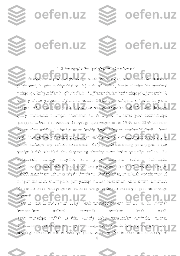 1.2  Pedagogik faoliyatning muhim qismlari
Pedagogik   oliy   o’quv   yurtlariga   kirish   va   pedagog   kasbini   tanlash   motivlari
(o’qituvchi,   bogcha   tarbiyachisi   va   b.)   turli   xil   bo’lib,   bunda   ulardan   bir   qanchasi
pedagogik faoliyat bilan bog’liq bo’ladi. Bu jihat anchadan beri pedagogik, jamoatchilik
va   oliy   o’quv   yurtlarini   o’ylantirib   keladi.   O’tkazilgan   ko’pgina   so’rovlar   bo’yicha
olingan   natijalarda   (pedagogik   oliy   o’quv   yurtiga   kirganlarning)   o’qituvchi   kasbiga
ijobiy   munosabat   bildirgan.   Taxminan   40   %   u   yoki   bu   narsa   yoki   predmetlarga
qiziqqani   tufayli   o’qituvchilik   faoliyatiga   qiziqmagan   xolda   13   %   dan   22   %   talabalar
esa   na   o’qituvchilik   faoliyatiga   va   na   kasbiy   fanga   ijobiy   munosabat   bildiradi.   Ularni
oliy   o’quv   yurtiga   kirishidan   maksad   ayni   vaktda   xarbiy   xizmatdan   qochish   yoki   oliy
ta’lim   nufuziga   ega   bo’lish   hisoblanadi.   Ko’pgina,   talabalarning   pedagogika   o’quv
yurtiga   kirish   sabablari   shu   dargoxning   ularning   turar   joyiga   yaqinligi   bo’ladi.   Bu
ko’rsatkich,   bunday   moyillik   ko’p   yillar   davomida   saqlanib   kelmoqda.
Ongli ravishda kasb tanlash insonning ijtimoiy mavqyei bilan bog’liq ravishda amalga
oshadi. Agar inson uchun asosiysi ijtimoiy nufuz xisoblansa, unda kasb xozirda mavjud
bo’lgan   qoidalar,   shuningdek,   jamiyatdagi   nufuzli   kasblardan   kelib   chiqib   tanlanadi.
Ko’pchilik   kasb   tanlayotganda   bu   kasb   ularga   qanchalik   moddiy   ragbat   keltirishiga
tayanadi.
Insonlar   orasida   qiziqishlari   tufayli   kasb   tanlovchilar   xam   bo’ladi   va   bu   qiziqish
kamdan-kam   xollarda   romantik   xarakter   kasb   etadi.
Kasb   mansabga   intilish   asosida,   xaqiqiy   tashqi   taassurotlar   zamirida,   ota-ona,
do’stlarining   maslaxatlari   orqali   yoki   omadga   bog’liq   xolda   tanlashi   mumkin.   Lekin
kasbdagi   romantika   odatda   tezda   yo’qoladi   va   uning   o’rnida   inson   xali   na   hissiy,   na
8 