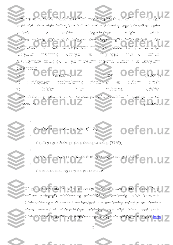 jismoniy   va   na   psixik   jihatdan   tayyor   bo’lmagan   “og’ir   ish   kunlari”   qoladi.   Tanlagan
kasbi   o’zi   uchun   qiyin   bo’lib,   ko’p   hollarda   turli   tusiqlarni   yuzaga   keltiradi   va   ayrim
xollarda   uz   kasbini   o’zgartirishiga   to’g’ri   keladi.
Bunday   hollarda   kasb   tanlash   ko’pgina   sharoitlarga   bog’liq   bo’lib   qoladi.   Lekin
xammasidan   oldin   kasb   tanlashga   e’tiborni   tortish   kerak.   Ko’pgina,   tanlangan
faoliyatlar   insonning   kobiliyat   va   moyiligiga   muvofik   bo’ladi.
A.K.Baymetov   pedagogik   faoliyat   motivlarini   o’rganib,   ulardan   3   ta   asosiylarini
birlashtiradi:
a)   muqarrarlik   motivi   (burchli);
b)   o’qitilayotgan   predmetlarning   qiziqarliligi   va   e’tiborni   tortish;
v)   bolalar   bilan   muloqotga   kirishish.
Bu   motivlarning   ustunlik   qilish   xarakteriga   ko’ra   mualliflar   4   guruhga   mansub
o’qituvchilarni   ajratadilar:

Burch xissining ustunligi bilan (43 %);

o’qitilayotgan fanlarga qiziqishning ustunligi (39 %);

bolalar bilan muloqotga kirishish ehtiyojining ustunligi (11 %);

o’zi xohishlarini ruyobga chiqarish motivi.
O’rganilgan   manbalarga   ko’ra   motivasiya   tiplari   o’qituvchilarning   o’quvchilarga
bo’lgan   pedagogik   talablarining   yo’nalishi   va   xarakteriga   ta’sir   ko’rsatadi.
O’qituvchining   turli   tomonli   motivasiyasi   o’quvchilarning   axloqiga   va   ularning
o’quv   materialini   o’zlashtirishga   talabning   uyg’unligi   bilan   tavsiflanadi.
O’qituvchilardagi majburiyat motivlarining ustunligi o’quvchilarga fakatgina   katta
9 