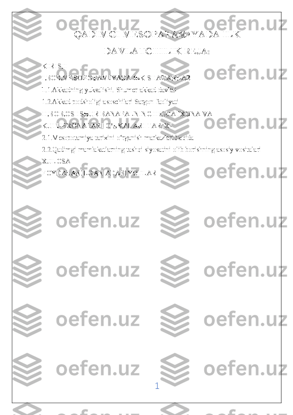 QADIMGI MESOPATAMIYADA ILK
DAVLATCHILIK   REJA:
KIRISH 
I.BOB.MESOPOTAMIYADA ILK SHAHARLAR 
1 .1.Akkadning yuksalishi. Shumer-akkad davlati
1.2.Akkad podsholigi asoschilari Sargon faoliyati
II.BOB.OSHSHUR BANAPALNING HUJJATXONA VA 
KUTUBXONALARI O‘LKALARI TARIXI
2.1.Mesopotamiya tarixini o‘rganish markazlari haqida 
2.2.Qadimgi mamlakatlarning tashqi siyosatini olib borishning asosiy vositalari
XULOSA 
FOYDALANILGAN ADABIYOTLAR 
1 