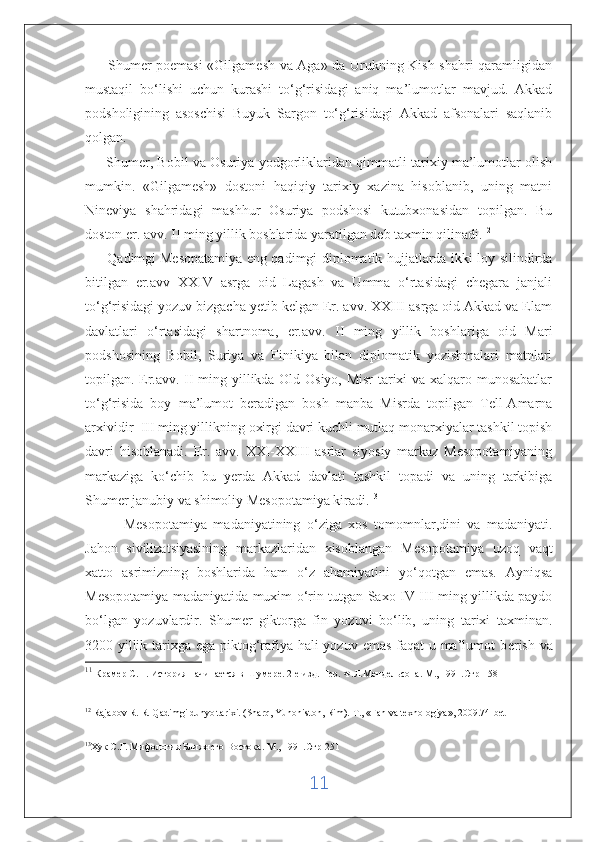          Shumer poemasi «Gilgamesh va Aga» da Urukning Kish shahri qaramligidan
mustaqil   bo‘lishi   uchun   kurashi   to‘g‘risidagi   aniq   ma’lumotlar   mavjud.   Akkad
podsholigining   asoschisi   Buyuk   Sargon   to‘g‘risidagi   Akkad   afsonalari   saqlanib
qolgan. 11
       Shumer, Bobil va Osuriya yodgorliklaridan qimmatli tarixiy ma’lumotlar olish
mumkin.   «Gilgamesh»   dostoni   haqiqiy   tarixiy   xazina   hisoblanib,   uning   matni
Nineviya   shahridagi   mashhur   Osuriya   podshosi   kutubxonasidan   topilgan.   Bu
doston er. avv. II ming yillik boshlarida yaratilgan deb taxmin qilinadi. 12
         Qadimgi   Mesopatamiya eng qadimgi diplomatik hujjatlarda ikki loy silindirda
bitilgan   er.avv   XXIV   asrga   oid   Lagash   va   Umma   o‘rtasidagi   chegara   janjali
to‘g‘risidagi yozuv bizgacha yetib kelgan Er. avv. XXIII asrga oid Akkad va Elam
davlatlari   o‘rtasidagi   shartnoma,   er.avv.   II   ming   yillik   boshlariga   oid   Mari
podshosining   Bobil,   Suriya   va   Finikiya   bilan   diplomatik   yozishmalari   matnlari
topilgan. Er.avv. II ming yillikda Old Osiyo, Misr tarixi va xalqaro munosabatlar
to‘g‘risida   boy   ma’lumot   beradigan   bosh   manba   Misrda   topilgan   Tell-Amarna
arxividir  III ming yillikning oxirgi davri kuchli mutlaq monarxiyalar tashkil topish
davri   hisoblanadi.   Er.   avv.   XXI-XXIII   asrlar   siyosiy   markaz   Mesopotamiyaning
markaziga   ko‘chib   bu   yerda   Akkad   davlati   tashkil   topadi   va   uning   tarkibiga
Shumer janubiy va shimoliy Mesopotamiya kiradi. 13
            Mesopotamiya   madaniyatining   o‘ziga   xos   tomomnlar,dini   va   madaniyati.
Jahon   sivilizatsiyasining   markazlaridan   xisoblangan   M е sopotamiya   uzoq   vaqt
xatto   asrimizning   boshlarida   ham   o‘z   ahamiyatini   yo‘qotgan   emas.   Ayniqsa
M е sopotamiya madaniyatida muxim o‘rin tutgan Saxo IV-III ming yillikda paydo
bo‘lgan   yozuvlardir.   Shum е r   giktorga   fin   yozuvi   bo‘lib,   uning   tarixi   taxminan.
3200 yillik tarixga ega piktog‘rafiya hali  yozuv emas faqat  u ma’lumot b е rish va
11
  Крамер С.Н. История начинается в Шумере. 2-е изд. Пер. Ф.Л.Мендельсона. М., 1991.Стр-158
12
  Rajabov R. R. Qadimgi dunyo tarixi. (Sharq, Yunoniston, Rim).  Т ., «Fan va texnologiya», 2009. 74-bet                  
 
13
Хук С.Г. Мифология Ближнего Востока. М., 1991.Стр-251
 
11 