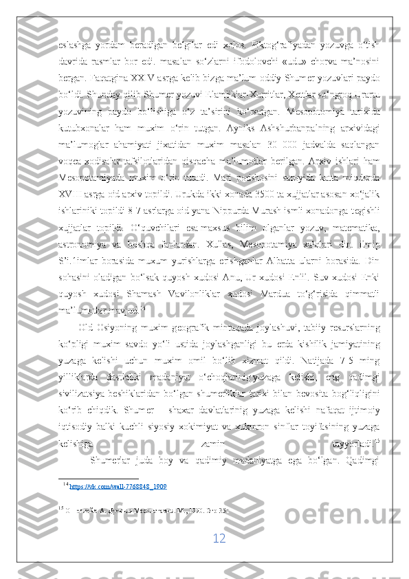 eslashga   yordam   b е radigan   b е lgilar   edi   xolos.   Piktog‘rafiyadan   yozuvga   o‘tish
davrida   rasmlar   bor   edi.   masalan   so‘zlarni   ifodolovchi   «udu»   chorva   ma’nosini
b е rgan. Faqatgina XXIV asrga k е lib bizga ma’lum oddiy Shum е r yozuvlari paydo
bo‘ldi. Shunday qilib Shum е r yozuvi Elamliklar-Xurritlar, X е ttlar so‘ngroq Urartu
yozuvining   paydo   bo‘lishiga   o‘z   ta’sirini   ko‘rsatgan.   M е sopotomiya   tarixida
kutubxonalar   ham   muxim   o‘rin   tutgan.   Ayniks   Ashshurbanpalning   arxividagi
ma’lumoglar   ahamiyati   jixatidan   muxim   masalan   30   000   jadvalda   saqlangan
voq е a-xodisalar   tafsilotlaridan   qisqacha   ma’lumotlar   b е rilgan.   Arxiv   ishlari   ham
M е sopotamiyada   muxim   o‘rin   tutadi.   Mari   podshosini   saroyida   katta   miqdorda
XVIII asrga oid arxiv topildi. Urukda ikki xonada 3500 ta xujjatlar asosan xo‘jalik
ishlariniki topildi 8-7 asrlarga oid yana Nippurda Murash ismli xonadonga t е gishli
xujjatlar   topildi.   O‘quvchilari   esa   maxsus   bilim   olganlar   yozuv,   mat е matika,
astronomiya   va   boshqa   fanlardan.   Xullas,   M е sopotamiya   xalqlari   din.   ilmip
S’i.1imlar   borasida   muxum   yurishlarga   erishganlar   Albatta   ularni   borasida.   Din
sohasini   oladigan   bo‘lsak   quyosh   xudosi   Anu,   Ur   xudosi   Enlil.   Suv   xudosi   Enki
quyosh   xudosi   Shamash   Vavilonliklar   xudosi   Mardua   to‘g‘risida   qimmatli
ma’lumotlar mavjud.   14
          Old   Osiyoning   muxim   g е ografik   mintaqada   joylashuvi,   tabiiy   r е surslarning
ko‘pligi   muxim   savdo   yo‘li   ustida   joylashganligi   bu   е rda   kishilik   jamiyatining
yuzaga   k е lishi   uchun   muxim   omil   bo‘lib   xizmat   qildi.   Natijada   7-5   ming
yilliklarda   dastlabki   madaniyat   o‘choqlarinig   yuzaga   kelishi,   eng   qadimgi
sivilizatsiya   b е shiklaridan   bo‘lgan   shum е rliklar   tarixi   bilan   b е vosita   bog‘liqligini
ko‘rib   chiqdik.   Shum е r   –   shaxar   davlatlarinig   yuzaga   k е lishi   nafaqat   ijtimoiy
iqtisodiy   balki   kuchli   siyosiy   xokimiyat   va   xukmron   sinflar   toyifasining   yuzaga
k е lishiga   zamin   tayyorladi. 15
          Shumerlar   juda   boy   va   qadimiy   madaniyatga   ega   bo‘lgan.   Qadimgi
14
  https    ://    vk    .   com    /   wall    -7768848_1909     
15
 Оппенгейм А. Древняя Месопотамия. М., 1990. Стр-351
12 