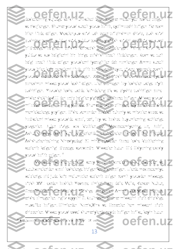 davlatlarning   vujudga   kelish   munosabati   bilan   Shumer   madaniyati   ravnaq   topgan
va rivojlangan. Shumer yozuvi suratli yozuv bo‘lib, aytilmoqchi bo‘lgan fikr rasm
bilan   ifoda   etilgan.   Masalan,suv   so‘zi   uch   qator   to‘lqinsimon   chiziq,   qush   so‘zi
qushning   tasviri,   yulduz   so‘zi   yulduz   tasviri,   yig‘lash   so‘zini   esa   ko‘z   va   suvni
bildiradigan   belgilarni   qo‘shib   ko‘rsatish   bilan   ifodalangan.   Yomg‘ir   so‘zi   ham
yulduz   va   suv   belgilarini   bir-   biriga   qo‘shish   orqali   ifodalangan.   Rasm   va   turli
belgi   orqali   ifoda   etilgan   yozuvlarni   iyerogliflar   deb   nomlangan   Ammo   suratli
yozuv bilan ko‘p narsalarni ifoda qilib bo‘lmagan. Hayot, o‘zaro muomala rasmli
yozuvni   soddalashtirishni   talab   etgan.   Zamonlar   o‘tishi   bilan   Mesopatamiyada
ponasimon   mixxat   yozuvi   kashf   etlgan.   Ular   qotmagan   loy   lavhalar   ustiga   o‘yib
tushirilgan.   Yozuvlar   lavha   ustida   ko‘ndalang   tik   va   qiyshiq   tushirilgan   pona-
mixlar shaklida 600 dan ortiq belgilar yig‘indisidan iborat bo‘lgan. Mixxat yozuvi
miloddan avvalgi III ming yilllikda Shumerda ixtiro qilingan, keyinchalik qo‘shni
mamlakatlarga   yoyilgan.   O‘sha   zamondan   boshlab   ruhoniy   va   mirzolar   voqea   va
hodisalarni   mixxat   yozuvida   sopol,   teri,   loy   va   boshqa   buyumlarning   sathlariga
yozganlar.   Bular   o‘ziga   xos   kitoblar   edi.   Mesopatamiyaning   Ur,   Bobil,
Ashur,Nineviya   kabi   ko‘p   shaharlarida   kutubxonalar   bo‘lgan.   Bu   jihatdan
Ashshurbanipalning   Nineviyadagi   30   ming   nusxadan   iborat   lavha   kitoblarining
saqlanib   kelganligi   diqqatga   sazovordir.   Mixxatlar   butun   Old   Osiyoning   asosiy
yozuvi bo‘lib qolgan.   16
 
          Mesopatamiya   shaharlaridagi   saroy   va   ibodatxonalarning   hujjatxonalari   va
kutubxonalaridan sopol lavhalarga bitilgan kitoblar topilgan. Ularda mesopatamiya
xalqlariga   oid   juda   ko‘p   malumotlar   saqlanib   qolgan   rasmli   yozuvdan   mixxatga
o‘tish   XVII   asrdan   boshlab   Yevropa   olmlari   Petro   della   Valle,   Karsten   Nubur,
Gretefend   kabilar   mixxatlarni   o‘qishga   uringanlar.   Ammo   ular   yaxshi   natijaga
erisha olmaganlar.   Ingliz sayyohi G.Roulingson Shumer mixxatini o‘qib chiqishga
muvaffaq   bo‘lgan.   Olimlardan   Norris ,Xins   va   Oppertlar   ham   mixxatni   o‘qib
chiqqanlar. Mixxat yozuvi avval shumeriylarda paydo bo‘lgan bo‘lsa, keyin butun
16
  Abdujabbor Kabirov  «Qadimgi sharq tarixi» T:2020-yil 106- bet
13 